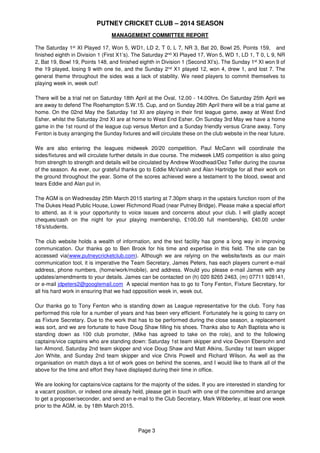 PUTNEY CRICKET CLUB – 2014 SEASON
Page 3
MANAGEMENT COMMITTEE REPORT
The Saturday 1st XI Played 17, Won 5, WD1, LD 2, T 0, L 7, NR 3, Bat 20, Bowl 25, Points 159, and
finished eighth in Division 1 (First XIs). The Saturday 2nd XI Played 17, Won 5, WD 1, LD 1, T 0, L 9, NR
2, Bat 19, Bowl 19, Points 148, and finished eighth in Division 1 (Second XIs). The Sunday 1st XI won 9 of
the 19 played, losing 9 with one tie, and the Sunday 2nd XI played 12, won 4, drew 1, and lost 7. The
general theme throughout the sides was a lack of stability. We need players to commit themselves to
playing week in, week out!
There will be a trial net on Saturday 18th April at the Oval, 12.00 - 14.00hrs. On Saturday 25th April we
are away to defend The Roehampton S.W.15. Cup, and on Sunday 26th April there will be a trial game at
home. On the 2nd May the Saturday 1st XI are playing in their first league game, away at West End Esher,
whilst the Saturday 2nd XI are at home to West End Esher. On Sunday 3rd May we have a home game in
the 1st round of the league cup versus Merton and a Sunday friendly versus Crane away. Tony Fenton is
busy arranging the Sunday fixtures and will circulate these on the club website in the near future.
We are also entering the leagues midweek 20/20 competition. Paul McCann will coordinate the
sides/fixtures and will circulate further details in due course. The midweek LMS competition is also going
from strength to strength and details will be circulated by Andrew Woodhead/Dez Telfer during the course
of the season. As ever, our grateful thanks go to Eddie McVarish and Alan Hartridge for all their work on
the ground throughout the year. Some of the scores achieved were a testament to the blood, sweat and
tears Eddie and Alan put in.
The AGM is on Wednesday 25th March 2015 starting at 7.30pm sharp in the upstairs function room of the
The Dukes Head Public House, Lower Richmond Road (near Putney Bridge). Please make a special effort
to attend, as it is your opportunity to voice issues and concerns about your club. I will gladly accept
cheques/cash on the night for your playing membership, £100.00 full membership, £40.00 under
18’s/students.
The club website holds a wealth of information, and the text facility has gone a long way in improving
communication. Our thanks go to Ben Brook for his time and expertise in this field. The site can be
accessed via www.putneycricketclub.com. Although we are relying on the website/texts as our main
communication tool, it is imperative the Team Secretary, James Peters, has each players current e-mail
address, phone numbers, (home/work/mobile), and address. Would you please e-mail James with any
updates/amendments to your details. James can be contacted on (h) 020 8265 2463, (m) 07711 928141,
or e-mail jdpeters2@googlemail.com A special mention has to go to Tony Fenton, Fixture Secretary, for
all his hard work in ensuring that we had opposition week in, week out.
Our thanks go to Tony Fenton who is standing down as League representative for the club. Tony has
performed this role for a number of years and has been very efficient. Fortunately he is going to carry on
as Fixture Secretary. Due to the work that has to be performed during the close season, a replacement
was sort, and we are fortunate to have Doug Shaw filling his shoes. Thanks also to Ash Baptista who is
standing down as 100 Club promoter (Mike has agreed to take on the role), and to the following
captains/vice captains who are standing down: Saturday 1st team skipper and vice Devon Ebersohn and
Ian Almond, Saturday 2nd team skipper and vice Doug Shaw and Matt Atkins, Sunday 1st team skipper
Jon White, and Sunday 2nd team skipper and vice Chris Powell and Richard Wilson. As well as the
organisation on match days a lot of work goes on behind the scenes, and I would like to thank all of the
above for the time and effort they have displayed during their time in office.
We are looking for captains/vice captains for the majority of the sides. If you are interested in standing for
a vacant position, or indeed one already held, please get in touch with one of the committee and arrange
to get a proposer/seconder, and send an e-mail to the Club Secretary, Mark Wibberley, at least one week
prior to the AGM, ie. by 18th March 2015.
 