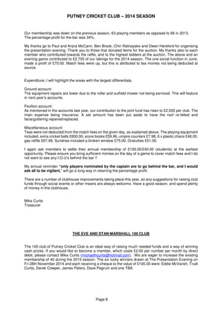 PUTNEY CRICKET CLUB – 2014 SEASON
Page 8
Our membership was down on the previous season, 63 playing members as opposed to 66 in 2013.
The percentage profit for the bar was 34%.
My thanks go to Paul and Anjna McCann, Ben Brook, Chin Ratnayake and Owen Hereford for organising
the presentation evening. Thank you to those that donated items for the auction. My thanks also to each
member who contributed towards the raffle, and to the highest bidders at the auction. The above and an
evening game contributed to £2,705 of our takings for the 2014 season. The one social function in June,
made a profit of £70.00. Match fees were up, but this is attributed to tea monies not being deducted at
source.
Expenditure; I will highlight the areas with the largest differentials.
Ground account:
The equipment repairs are lower due to the roller and outfield mower not being serviced. This will feature
in next year’s accounts.
Pavilion account:
As mentioned in the accounts last year, our contribution to the joint fund has risen to £2,500 per club. The
main expense being insurance. A set amount has been put aside to have the roof re-felted and
facia/guttering repaired/replaced.
Miscellaneous account:
Teas were not deducted from the match fees on the given day, as explained above. The playing equipment
included, extra cricket balls £600.00, score books £59.96, umpire counters £7.98, 6 x plastic chairs £48.00,
gas refills £67.99. Sundries included a broken window £75.00, Gratuities £51.00.
I again ask members to settle their annual membership of £100.00/£40.00 (students) at the earliest
opportunity. Please ensure you bring sufficient monies on the day of a game to cover match fees and I do
not want to see any I.O.U’s behind the bar !!
My annual reminder “only players nominated by the captain are to go behind the bar, and I would
ask all to be vigilant,” will go a long way in retaining the percentage profit.
There are a number of clubhouse improvements taking place this year, so any suggestions for raising club
funds through social events or other means are always welcome. Have a good season, and spend plenty
of money in the clubhouse.
Mike Curtis
Treasurer
THE EVE AND STAN MARSHALL 100 CLUB
The 100 club of Putney Cricket Club is an ideal way of raising much needed funds and a way of winning
cash prizes. If you would like to become a member, which costs £2.00 per number per month by direct
debit, please contact Mike Curtis (michaelhcurtis@hotmail.com). We are eager to increase the existing
membership of 40 during the 2015 season. The six lucky winners drawn at The Presentation Evening on
Fri 28th November 2014 and each receiving a cheque to the value of £100.00 were: Eddie McVarish, Trudi
Curtis, Derek Cowper, James Peters, Dave Pegrum and one TBA
 