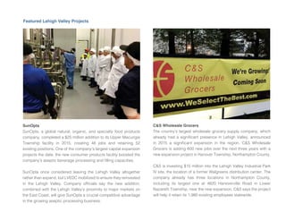 Featured Lehigh Valley Projects
SunOpta
SunOpta, a global natural, organic, and specialty food products
company, completed a $25 million addition to its Upper Macungie
Township facility in 2015, creating 48 obs and retaining 52
existing positions. One of the company’s largest capital expansion
pro ects the date, the new consumer products facility boosted the
company’s aseptic beverage processing and lling capacities.
SunOpta once considered leaving the Lehigh Valley altogether
rather than expand, but LVEDC mobilized to ensure they reinvested
in the Lehigh Valley. Company of cials say the new addition,
combined with the Lehigh Valley’s proximity to ma or markets on
the East Coast, will give SunOpta a crucial competitive advantage
in the growing aseptic processing business.
C&S Wholesale Grocers
The country’s largest wholesale grocery supply company, which
already had a signi cant presence in Lehigh Valley, announced
in 2015 a signi cant expansion in the region. C S Wholesale
Grocers is adding 600 new obs over the next three years with a
new expansion pro ect in Hanover Township, Northampton County.
C S is investing $15 million into the Lehigh Valley Industrial Park
IV site, the location of a former Walgreens distribution center. The
company already has three locations in Northampton County,
including its largest one at 4820 Hanoverville Road in Lower
Nazareth Township, near the new expansion. C S says the pro ect
will help it retain its 1,980 existing employees statewide.
 