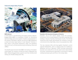 Featured Lehigh Valley Projects
MBD (Safran)
A world leader in aircraft landing and braking systems, Messier-
Buggati-Dowty (MBD) is a subsidiary of Safran, an international
high-technology group and supplier of systems and equipment in
the markets of aerospace, defense, and security. MBD established
a wheel and brake repair facility in Lower Nazareth Township in
2015, where it will provide maintenance, repair, and operations
services for such commercial airline brands as Boeing, Airbus and
JetBlue.
The 25,000 square-foot site marks MBD’s rst facility in the eastern
United States the company currently has shops in Milwaukee and
Miami. Messier-Buggati-Dowty supports more than 25,000 aircraft
making over 40,000 landings each day.
Guardian Life Insurance Company of America
Guardian, one of the nation’s largest mutual life providers,
announced in 2015 it would establish a three-story corporate of ce
building in Hanover Township, Northampton County. The 281,680
square-foot of ce facility demonstrates the company’s continued
commitment to the Lehigh Valley, where it has operated since 1984.
The new corporate of ce will bring together Guardian’s current
regional headquarters, which is spread across four buildings in
Bethlehem and one in Allentown. LVEDC had been working with
Guardian since early 2014 on the site search and to help facilitate
the pro ect, representing the organization’s commitment to helping
existing businesses grow and thrive in the Lehigh Valley.
 