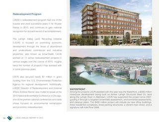 LVEDC ANNUAL REPORT • 201514
Redevelopment Program
LVEDC’s redevelopment program had one of the
busiest and most successful years in its 18-year
history in 2015, and continues to gain national
recognition for its track record of accomplishment.
The Lehigh Valley Land Recycling Initiative
(LVLRI) is focused on promoting economic
development through the reuse of abandoned
and underutilized commercial and industrial
properties, also known as brown elds. LVLRI
worked on 11 active redevelopment pro ects in
various stages over the course of 2015, roughly
twice the number of pro ects it has assisted with
in some previous years.
LVLRI also secured nearly $1 million in grant
funding from the U.S. Environmental Protection
Agency for regional development. Additionally,
LVEDC Director of Redevelopment and External
Affairs Andrew leiner was invited to speak at the
2015 National Brown elds Conference in Chicago,
one of the premier national conferences and trade
shows focused on environmental revitalization
and economic redevelopment.
WATERFRONT
Among the pro ects LVLRI assisted with this year was the Waterfront, a $300 million
mixed-use development being built on former Lehigh Structural Steel Co. land
along the Lehigh River in Allentown. LVLRI has supported the pro ect since 2007,
guiding it through a targeted brown eld assessment, environmental assessments,
and cleanup plans. The $400 million pro ect will include six new of ce buildings,
three residential complexes, three parking structures, a vibrant main street, and a
signature half-mile River Walk.
 