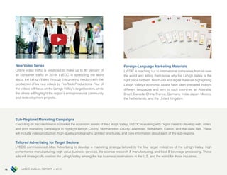 LVEDC ANNUAL REPORT • 201518
New Video Series
Online video traf c is predicted to make up to 80 percent of
all consumer traf c in 2019. LVEDC is spreading the word
about the Lehigh Valley through this growing medium with the
production of six new videos by FireRock Productions. Four of
the videos will focus on the Lehigh Valley’s target sectors, while
the others will highlight the region’s entrepreneurial community
and redevelopment pro ects.
Foreign-Language Marketing Materials
LVEDC is reaching out to international companies from all over
the world and letting them know why the Lehigh Valley is the
right place for them. Brochures and digital materials highlighting
Lehigh Valley’s economic assets have been prepared in eight
different languages and sent to such countries as Australia,
Brazil, Canada, China, France, Germany, India, Japan, Mexico,
the Netherlands, and the United ingdom.
Sub-Regional Marketing Campaigns
Executing on its core mission to market the economic assets of the Lehigh Valley, LVEDC is working with Digital Feast to develop web, video,
and print marketing campaigns to highlight Lehigh County, Northampton County, Allentown, Bethlehem, Easton, and the Slate Belt. These
will include video production, high-quality photography, printed brochures, and core information about each of the sub-regions.
Tailored Advertising for Target Sectors
LVEDC commissioned Atlas Advertising to develop a marketing strategy tailored to the four target industries of the Lehigh Valley high
performance manufacturing, high value business services, life science research & manufacturing, and food & beverage processing. These
ads will strategically position the Lehigh Valley among the top business destinations in the U.S. and the world for those industries.
 