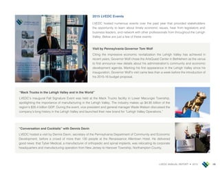 LVEDC ANNUAL REPORT • 2015 19
2015 LVEDC Events
LVEDC hosted numerous events over the past year that provided stakeholders
the opportunity to learn about timely economic issues, hear from legislators and
business leaders, and network with other professionals from throughout the Lehigh
Valley. Below are ust a few of these events
Visit by Pennsylvania Governor Tom Wolf
Citing the impressive economic revitalization the Lehigh Valley has achieved in
recent years, Governor Wolf chose the ArtsQuest Center in Bethlehem as the venue
to rst announce new details about his administration’s community and economic
development agenda. Marking his rst appearance in the Lehigh Valley since his
inauguration, Governor Wolf’s visit came less than a week before the introduction of
his 2015-16 budget proposal.
“Conversation and Cocktails” with Dennis Davin
LVEDC hosted a visit by Dennis Davin, secretary of the Pennsylvania Department of Community and Economic
Development, before a crowd of more than 130 people at the Renaissance Allentown Hotel. He delivered
good news that Tyber Medical, a manufacturer of orthopedic and spinal implants, was relocating its corporate
headquarters and manufacturing operation from New Jersey to Hanover Township, Northampton County.
“Mack Trucks in the Lehigh Valley and in the World”
LVEDC’s inaugural Fall Signature Event was held at the Mack Trucks facility in Lower Macungie Township,
spotlighting the importance of manufacturing in the Lehigh Valley. The industry makes up $4.95 billion of the
region’s $35.4 billion GDP. During the event, vice president and general manager Wade Watson discussed the
company’s long history in the Lehigh Valley and launched their new brand for Lehigh Valley Operations.
 