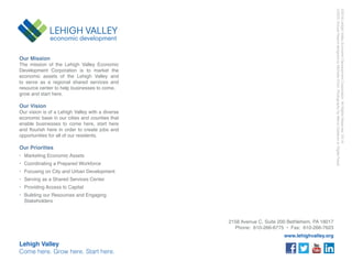 www.lehighvalley.org
Our Mission
The mission of the Lehigh Valley Economic
Development Corporation is to market the
economic assets of the Lehigh Valley and
to serve as a regional shared services and
resource center to help businesses to come,
grow and start here.
Our Vision
Our vision is of a Lehigh Valley with a diverse
economic base in our cities and counties that
enable businesses to come here, start here
opportunities for all of our residents.
Our Priorities
Marketing Economic Assets
Coordinating a Prepared Workforce
Focusing on City and Urban Development
Serving as a Shared Services Center
Providing Access to Capital
Building our Resources and Engaging
Stakeholders
Lehigh Valley
Come here. Grow here. Start here.
LVEDCAnnualReportdesignedbyMichelleChrin.PhotographybyMarcoCalderonorDigitalFeast.
 
