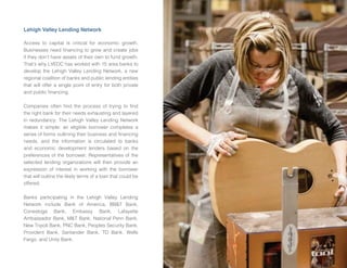 LVEDC ANNUAL REPORT • 2015 9
Lehigh Valley Lending Network
Acce to capital i critical for economic growth.
ine e need nancing to grow and create ob
if they don’t ha e a et of their own to f nd growth.
That’ why LVEDC ha worked with 15 area bank to
de elop the Lehigh Valley Lending Network, a new
regional coalition of bank and p blic lending entitie
that will offer a ingle point of entry for both pri ate
and p blic nancing.
Companie often nd the proce of trying to nd
the right bank for their need e ha ting and layered
in red ndancy. The Lehigh Valley Lending Network
make it imple an eligible borrower complete a
erie of form o tlining their b ine and nancing
need , and the information i circ lated to bank
and economic de elopment lender ba ed on the
preference of the borrower. Repre entati e of the
elected lending organization will then pro ide an
e pre ion of intere t in working with the borrower
that will o tline the likely term of a loan that co ld be
offered.
ank participating in the Lehigh Valley Lending
Network incl de ank of America, T ank,
Cone toga ank, Emba y ank, Lafayette
Amba ador ank, T ank, National Penn ank,
New Tripoli ank, PNC ank, People Sec rity ank,
Pro ident ank, Santander ank, TD ank, Well
argo, and Unity ank.
 