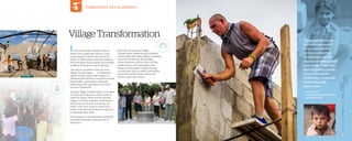 VillageTransformation
In 2011, World Help President Vernon
Brewer and Guatemalan partner Carlos
Vargas began to dream about how the
power of relationships could bring hope to
the overlooked, impoverished communities
scattered throughout rural Guatemala.
That day, an incredible vision was born . . .
Village Transformation . . . an initiative to
impact remote Guatemalan villages by
partnering with American churches to rebuild
these broken communities, drastically
improving health, education, economics,
and their spiritual life.
Through Village Transformation, committed
churches and supporters seek to seek to
meet the unique needs of their adopted
village. First, they establish relationships
within the community and assess the
needs, then raise funds to meet those
needs, resulting in permanent change and 		
a sustainable way of life.
And because of our passionate supporters,
the results have been nothing short of
miraculous.
Since 2011, we have seen Village
Transformation sweep through 34 broken
communities with holistic healing, impacting
more than 35,700 lives. By providing
school classrooms, homes and churches,
medical clinics, and clean-water wells,
Village Transformation creates thriving
communities that can look to themselves
and God to achieve their dreams and
improve upon their futures.
COMMUNITY DEVELOPMENT
“Village Transformation
has been a great avenue
for our church to share
the love of Jesus Christ
by addressing both the
physicalandspiritualneeds
of our village. This project
has truly ignited a passion
to reach not only the
community in Guatemala
but also the people 		
where we live.”
—	Dr. John Lloyd
	 Pastor,ChristCommunityChurch
	 East Taunton, MA
2 12 0
 