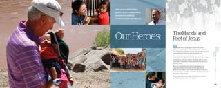 29
TheHandsand
FeetofJesusOurHeroes:
World Help is privileged to work with world
changers, hope makers, justice champions . . . heroes!
The extent of our global impact is only possible because
of exceptional, compassionate people like you..
These men, women, and children run races, sell
lemonade, host golf tournaments, auction jewelry, make
connections, advocate online, volunteer, and so much
more—all so that those in need can know the love and
care of Christ.
We can’t manufacture the kind of enthusiasm our
supporters bring to the table. It’s 100 percent real.
Because at its heart is the heart of God. He’s using you
to be His hands and feet to share the greatest gift of all:
The hope of the Gospel.
Meet a few of the individuals who partnered with us 	
in 2015 to transform lives for eternity . . .
The extent of World Help’s
global impact is only possible
becauseofexceptional,
compassionatepeoplelike you.
28
 