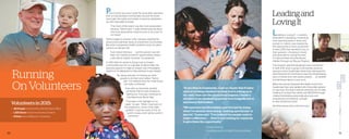 30 31
Running
OnVolunteers
Leadingand
LovingIt
Leading & Loving It — a ministry
dedicated to equipping, connecting,
and impacting pastors’ wives and
women in ministry was inspired by
the opportunity to save young lives.
In early 2015, they decided to act on
their passions—choosing to invest
and advocate for saving the lives
of malnourished and abandoned
children through our Rescue Program.
This dynamic partnership gained more momentum
in April 2015, when a group of 28 women joined an
exposure trip to Guatemala where they witnessed the
need firsthand. It’s one thing to hear the heartbreaking
story of infants born into severe poverty . . . it’s another
to hold those infants in your arms.
When the women boarded their flights home from
Guatemala, they were ignited with irreversible passion
to save lives. And that is exactly what they did. To date,
Leading & Loving It has raised over $50,000 through
creative fundraising, passionate advocacy, and
unwavering commitment—enough 	
to save 42 precious lives!
And their rescue story is far from over.
Patrick Shaw was never quite the same after spending
time in impoverished communities around the world.
Years later, the sights and smells of extreme destitution
are still impossible to forget.
“The more of the need I saw, the more passionate I
became,” Patrick said. “I really started praying about
how God would allow missions work to be a part of
my future.”
Patrick began to envision a life overseas meeting the
physical and spiritual needs of unreached communities.
But when unexpected health problems arose, his plans
came to an abrupt halt.
“God closed that door . . . but the passion was still
there. So I started to look for opportunities where I
could still be heavily involved,” he explained.
In 2015, Patrick’s desire to bring hope to broken
communities led him to volunteer at World Help. His
genuine passion to make an impact was immediately
evident in his willingness to help wherever it was needed.
“By doing odd jobs, I’m freeing up other
people to do their work better,” Patrick
said. “I’ve realized even the small things
can really contribute.”
Even with an extremely packed
schedule, Patrick looks forward to
starting his Thursday mornings by
volunteering at World Help.
“Thursday is the highlight of my
week,” he said. “When I look back on
this experience, I know I’ll be really
grateful I could be a part of this. It’s
worth it today, and it will be worth it
tomorrow.”
“In my time in Guatemala, I saw so clearly that it takes
each of us being obedient to what God is asking us to
do—only then can the miraculous happen. I made a
decision to be obedient no matter how insignificant or
enormous that looked.
“We have rescued five babies, and this just by doing
what I’ve already been doing—nothing spectacular or
special,” Susan said. “I’ve realized the people want to
make a difference . . . they’re just waiting for someone
to give them the opportunity.”
		 — Susan Morris,
		 Leading and Loving It trip member
Volunteers in 2015:
      182 People volunteered at World Help’s Office
      1,825 Hours of hard work were donated
8 Roles were fulfilled by volunteers
 