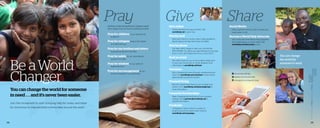 38 39
You can change the world for someone
in need . . . and it’s never been easier.
Join the movement to start bringing help for today and hope
for tomorrow to impoverished communities around the world.
Nothing of eternal significance happens apart
from prayer. Pray for God to continue to work:
Pray for children in our sponsorship
programs.  
Pray for refugees living in the middle 		
of conflict and war.  
Pray for our brothers and sisters
being persecuted for their faith.  
Pray for safety for our international 	
partners and staff.  
Pray for wisdom for our staff and 	
leadership team.  
Pray for encouragement for our 	
family of supporters and advocates.
Give online
	 Online donations are easy and fast. Visit 	
worldhelp.net to give now.
Give by mail
	 Send your check or money order (made payable to
World Help) to P.O. Box 501, Forest, VA 24551.
Give by phone
	 Our team will by happy to help you! Call toll free 	
800-541-6691. Our offices are open Monday to Thursday
8 a.m.-5 p.m., and Fridays from 8 a.m.-4 p.m. (EST)
Host an event
	 We make it easy for you to host a World Help event
in your own community or home. Request more
information at worldhelp.net/host.
Volunteer
	Start changing the world through volunteering your
time! Visit worldhelp.net/volunteer to learn about
opportunities across the country.
Planned Giving
Discover unique ways that you can increase your
impact. Go to worldhelp.net/plannedgiving for 	
more information.
Corporate Partnerships
	 Make changing the world part of your business
strategy. Email partner@worldhelp.net to 		
request information.
Fundraise
	 Campaign to raise funds for a variety of 		
projects around the world. Learn more at 	
worldhelp.net/campaign.
Social Media
Help us get the word out with a simple post,
tweet, gram, or pin.
Become a World Help Advocate
Join voices with other World Help supporters
every Wednesday on social media. Visit
worldhelp.net/advocates to join.
	fb.com/worldhelp
	twitter.com/world_help
	instagram.com/world_help
Pray Give Share
You can change
the world for
someone in need.
Be aWorld
Changer
 