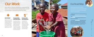 8 9
OurWork OurRoadMap
Aid & Relief
Whether it be war, natural
disaster, famine, poverty,
or other catastrophes, our
immediate response to
the humanitarian needs
is crucial to saving lives.
This compassion opens
the doors for us to share
about the love of Christ.
World Help is a Christian humanitarian organization that
exists to serve the physical and spiritual needs of people
in impoverished communities around the world.
World Help believes in holistic
development and sustainable health.
We seek to accomplish this through
three core principles.
. . . At the center of each of our global programs is
the desire to point people to the love of God.
. . . We partner with nationals and local church
communities who are deeply attentive to the
needs of their people.
. . . Our work is preventative. We begin with the
end in mind; equipping individuals with the
skills and resources they need to contribute
to thriving communities . . . moving them from
poverty to empowerment, despair to hope.
Sustainabilty 	
and Education
Our goal is to provide
gospel-oriented, long-term
sustainable solutions for
people living in extreme
poverty, moving them
from simply surviving . . .
to thriving. Every project
centers on empowering
individuals, communities,
and future generations.
Community
Development
True development
begins at the very
roots of a village. We
facilitate true progress
by investing in a healthy
community through
clean water, shelter,
education, healthcare, 	
and spiritual vitality.
 