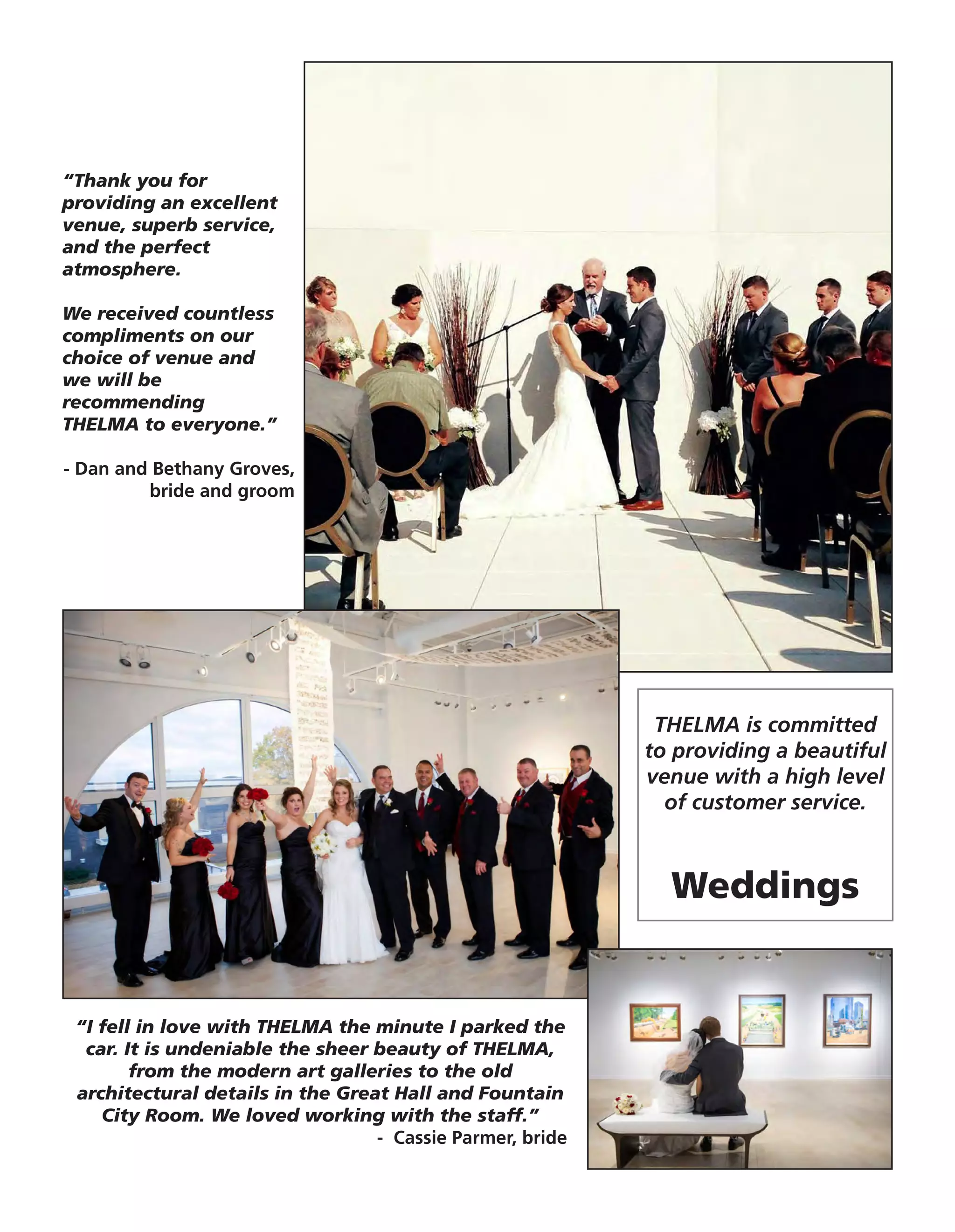 “I fell in love with THELMA the minute I parked the
car. It is undeniable the sheer beauty of THELMA,
from the modern art galleries to the old
architectural details in the Great Hall and Fountain
City Room. We loved working with the staff.”
- Cassie Parmer, bride
“Thank you for
providing an excellent
venue, superb service,
and the perfect
atmosphere.
We received countless
compliments on our
choice of venue and
we will be
recommending
THELMA to everyone.”
- Dan and Bethany Groves,
bride and groom
THELMA is committed
to providing a beautiful
venue with a high level
of customer service.
Weddings
 
