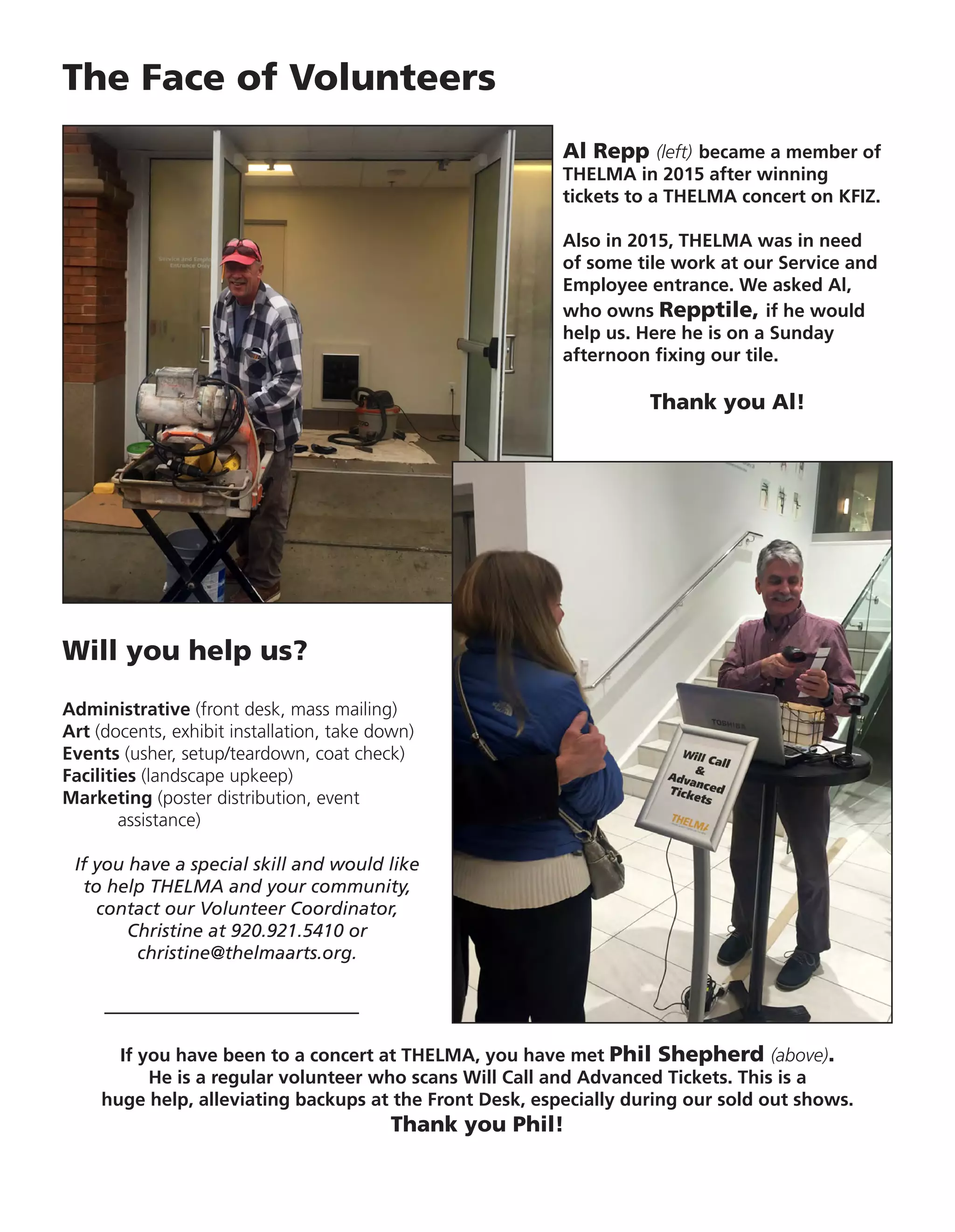 The Face of Volunteers
Al Repp (left) became a member of
THELMA in 2015 after winning
tickets to a THELMA concert on KFIZ.
Also in 2015, THELMA was in need
of some tile work at our Service and
Employee entrance. We asked Al,
who owns Repptile, if he would
help us. Here he is on a Sunday
afternoon fixing our tile.
Thank you Al!
If you have been to a concert at THELMA, you have met Phil Shepherd (above).
He is a regular volunteer who scans Will Call and Advanced Tickets. This is a
huge help, alleviating backups at the Front Desk, especially during our sold out shows.
Thank you Phil!
Will you help us?
Administrative (front desk, mass mailing)
Art (docents, exhibit installation, take down)
Events (usher, setup/teardown, coat check)
Facilities (landscape upkeep)
Marketing (poster distribution, event
	assistance)
If you have a special skill and would like
to help THELMA and your community,
contact our Volunteer Coordinator,
Christine at 920.921.5410 or
christine@thelmaarts.org.
 