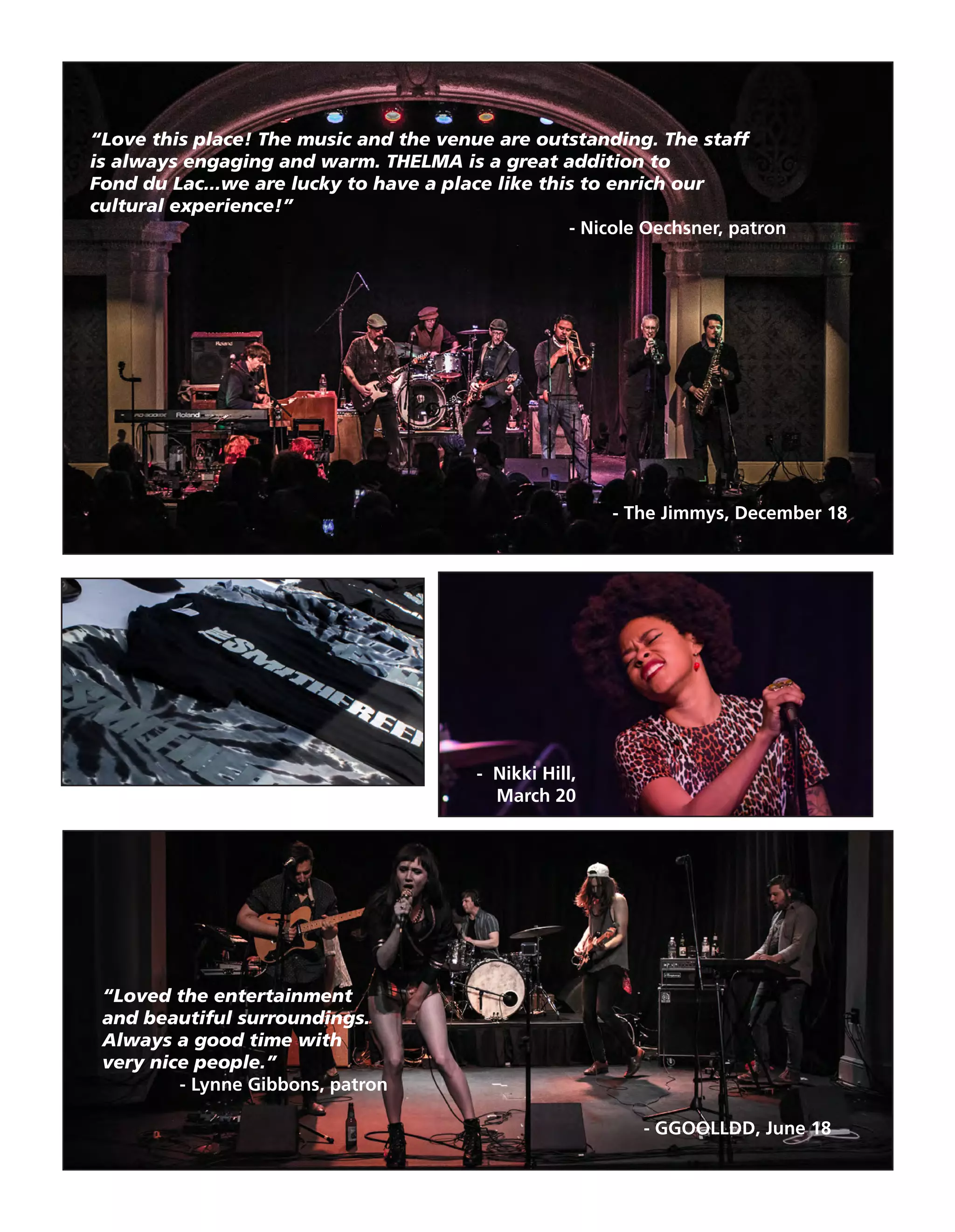 “Loved the entertainment
and beautiful surroundings.
Always a good time with
very nice people.”
- Lynne Gibbons, patron
“Love this place! The music and the venue are outstanding. The staff
is always engaging and warm. THELMA is a great addition to
Fond du Lac...we are lucky to have a place like this to enrich our
cultural experience!”
- Nicole Oechsner, patron
- The Jimmys, December 18
- Nikki Hill,
March 20
- GGOOLLDD, June 18
 