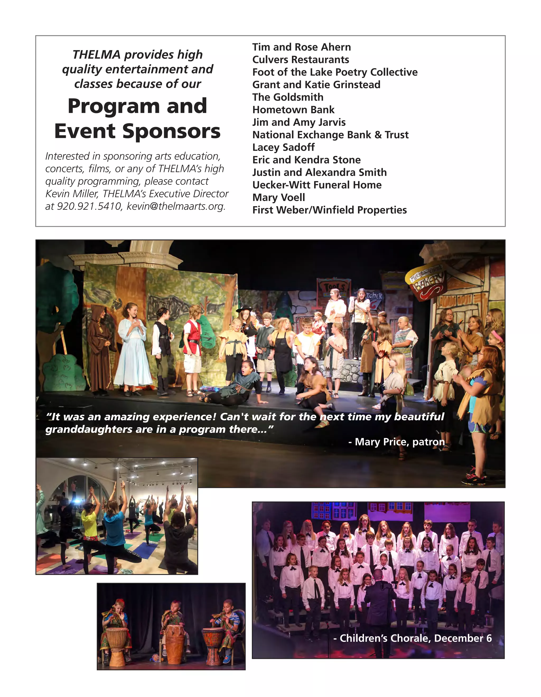 Tim and Rose Ahern
Culvers Restaurants
Foot of the Lake Poetry Collective
Grant and Katie Grinstead
The Goldsmith
Hometown Bank
Jim and Amy Jarvis
National Exchange Bank & Trust
Lacey Sadoff
Eric and Kendra Stone
Justin and Alexandra Smith
Uecker-Witt Funeral Home
Mary Voell
First Weber/Winfield Properties
THELMA provides high
quality entertainment and
classes because of our
Program and
Event Sponsors
Interested in sponsoring arts education,
concerts, films, or any of THELMA’s high
quality programming, please contact
Kevin Miller, THELMA’s Executive Director
at 920.921.5410, kevin@thelmaarts.org.
“It was an amazing experience! Can't wait for the next time my beautiful
granddaughters are in a program there...”
- Mary Price, patron
- Children’s Chorale, December 6
 