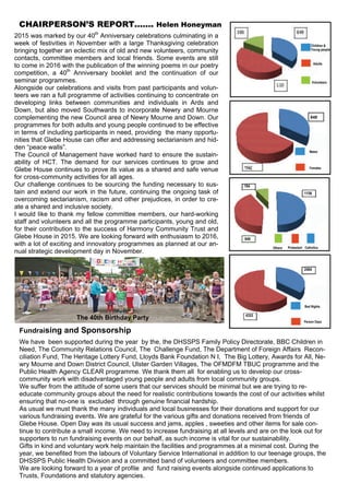 2015 was marked by our 40th
Anniversary celebrations culminating in a
week of festivities in November with a large Thanksgiving celebration
bringing together an eclectic mix of old and new volunteers, community
contacts, committee members and local friends. Some events are still
to come in 2016 with the publication of the winning poems in our poetry
competition, a 40th
Anniversary booklet and the continuation of our
seminar programmes.
Alongside our celebrations and visits from past participants and volun-
teers we ran a full programme of activities continuing to concentrate on
developing links between communities and individuals in Ards and
Down, but also moved Southwards to incorporate Newry and Mourne
complementing the new Council area of Newry Mourne and Down. Our
programmes for both adults and young people continued to be effective
in terms of including participants in need, providing the many opportu-
nities that Glebe House can offer and addressing sectarianism and hid-
den “peace walls”.
The Council of Management have worked hard to ensure the sustain-
ability of HCT. The demand for our services continues to grow and
Glebe House continues to prove its value as a shared and safe venue
for cross-community activities for all ages.
Our challenge continues to be sourcing the funding necessary to sus-
tain and extend our work in the future, continuing the ongoing task of
overcoming sectarianism, racism and other prejudices, in order to cre-
ate a shared and inclusive society.
I would like to thank my fellow committee members, our hard-working
staff and volunteers and all the programme participants, young and old,
for their contribution to the success of Harmony Community Trust and
Glebe House in 2015. We are looking forward with enthusiasm to 2016,
with a lot of exciting and innovatory programmes as planned at our an-
nual strategic development day in November.
Fundraising and Sponsorship
We have been supported during the year by the, the DHSSPS Family Policy Directorate, BBC Children in
Need, The Community Relations Council, The Challenge Fund, The Department of Foreign Affairs Recon-
ciliation Fund, The Heritage Lottery Fund, Lloyds Bank Foundation N I, The Big Lottery, Awards for All, Ne-
wry Mourne and Down District Council, Ulster Garden Villages, The OFMDFM TBUC programme and the
Public Health Agency CLEAR programme. We thank them all for enabling us to develop our cross-
community work with disadvantaged young people and adults from local community groups.
We suffer from the attitude of some users that our services should be minimal but we are trying to re-
educate community groups about the need for realistic contributions towards the cost of our activities whilst
ensuring that no-one is excluded through genuine financial hardship.
As usual we must thank the many individuals and local businesses for their donations and support for our
various fundraising events. We are grateful for the various gifts and donations received from friends of
Glebe House. Open Day was its usual success and jams, apples , sweeties and other items for sale con-
tinue to contribute a small income. We need to increase fundraising at all levels and are on the look out for
supporters to run fundraising events on our behalf, as such income is vital for our sustainability.
Gifts in kind and voluntary work help maintain the facilities and programmes at a minimal cost. During the
year, we benefited from the labours of Voluntary Service International in addition to our teenage groups, the
DHSSPS Public Health Division and a committed band of volunteers and committee members.
We are looking forward to a year of profile and fund raising events alongside continued applications to
Trusts, Foundations and statutory agencies.
CHAIRPERSON’S REPORT……. Helen Honeyman
4353
949
 
194
Children &
Young people
Adults
Volunteers
Males
Females
Others Protestant Catholics
Person Days
Bed Nights
849
2464
1158
The 40th Birthday Party
 