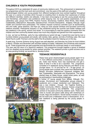 CHILDREN & YOUTH PROGRAMME
Throughout 2015 we celebrated 40 years of community relations work. This achievement is testament to
our programmes and the hard work and commitment over the years of the staff and volunteers .
Disadvantaged children and young people from different backgrounds have worked together throughout
the year on a series of activities which focused on enabling them to develop their awareness of similar
and different identities, beliefs and attitudes. It has been encouraging to see the young people develop
new friendships, self-esteem and confidence whilst enjoying new, fun and positive experiences. In our
celebratory year, groups from PIPS, Positive Futures, Drumaness, EastEnd, West Winds, Glen Estate,
Castlewellan, Ballynahinch, Newcastle, Glassdrumman, Vincents Downpatrick, Ardglass, Killough, Augh-
nislafin and Clonduff have participated. The children enjoyed numerous activities such as teambuilding,
arts and crafts, game sessions, and trips out, riding our ever popular donkeys and focussed community
relations activities. Participants enjoyed a 5 day residential during the summer and Easter holidays and
two weekend in the spring, autumn and winter. It is encouraging to read the positive comments from the
children and their community leaders about how much they enjoyed and gained from their experiences.
In July we had our Birthday party fun day celebrating our grand old age. A great time was had by over a
hundred children young people and adults, with donkey rides, games, and lots of birthday cake. We must
thank Paul & Judith Thomson and the staff of the NI probation board for helping out on the day.
A week long, Summer Scheme during August was well attended, and Saturday Art Clubs for local children
in March, October and December with activities relating to Easter, Halloween and Christmas were enjoyed
by all. These programmes are well supported and demonstrate the continued needs in rural locations.
This year saw the return of a Spectrum weekend. This programme brought together a group of disabled
and non disabled young people for action packed activities. The weekend proved a great success and is
an area pending funding, we would like to develop further.
TEENAGE RESIDENTIALS
These have given disadvantaged young people aged 14 to
17, from different communities, a chance to meet new peo-
ple, make new friends, have new experiences and get a
taste of what it is like to be a volunteer. The programme
consisted of 4 weekends during February and March (2 for
younger teens; 13 -15 and two for 16 – 18 age group). 32
young people were involved; they came from Newtownards,
Bangor, Kircubbin, Ballyhornan, Holywood, Ardglass, Bel-
fast, Castlewellan, Newcastle and Downpatrick. The group
planted trees at Glebe House, visited forest parks, as well
as participating in teambuilding challenges.
A further 27 young people from Millisle, Killough, Por-
tavogie, Drumaness and Castlewellan groups enjoyed 2
weekends and a longer residential over Halloween. This
was a new initiative , through the Together Building a
United Community (TBUC), Summer Camps programme
initiated and funded by the OFMDFM. The programme
centred on focussed community relations work. There were
visits to murals and peace walls along with workshops on
murals, flags and emblems. Social events included a visit to
the Ice bowl and a Halloween event in Downpatrick. A fur-
ther weekend is being planned by the young people in
January.
Friends
Team Building Teenage Environmental Volunteers
Drumaness and East End
 