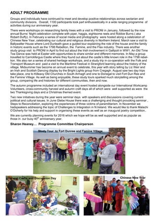 ADULT PROGRAMME
Groups and individuals have continued to meet and develop positive relationships across sectarian and
community divisions. Overall, 1100 participants took part enthusiastically in a wide ranging programme of
activities during our anniversary year.
There were workshops on researching family trees with a visit to PRONI in January, followed by the now
annual Burns’ Night celebration complete with piper, haggis, eightsome reels and Robbie Burns ( aka
Robert Duffy). In February a series of social media and photography were hosted along a celebration of
Chinese New Year, celebrating our cultural and religious diversity in Northern Ireland. March saw a visit to
Ballywalter House where Lord Dunleath gave a guided tour explaining the role of the house and the family
in historic events such as the 1798 Rebellion, the Famine, and the Flax industry. There was another
study group visit to PRONI in April to find out about the Irish involvement in Gallipoli in WW1. An Old Time
Tea Dance was held at Easter with opportunities to share similar and different memories. In May a group
travelled to Carrickfergus Castle where they found out about the castle’s little known role in the 1798 rebel-
lion. We also ran a series of shared heritage workshops, and a study trip in co-operation with the Folk and
Transport Museum and paid a visit to the Maritime Festival in Strangford learning about the history of the
village. Midsummer has become an annual event to celebrate, this year with story telling by Liz Weir and
an Irish and Scottish Dancing display by the Bright Lights group from Cregagh. August saw two day trips
take place, one to Killeavy Old Churches in South Armagh and one to Donegal to visit Fort Dun Ree and
the Famine Village. As well as being enjoyable, these study tours sparked much storytelling among the
group, comparing life and histories for different communities, then and now.
The autumn programme included an international day event hosted alongside our International Workcamp
Volunteers, cross-community harvest and autumn craft days all of which were well supported as were the
two Thanksgiving days and a Christmas themed event.
Two new initiatives during the year were seminar days with speakers and discussions covering current
political and cultural issues. In June Glebe House there was a challenging and thought provoking seminar ,
Steps to Reconciliation, exploring the experiences of three victims of paramilitarism. In November we
hadspeakers addressing the topic of Challenges to Integration in N Ireland. We would like to thank Malachi
O’Doherty for his help and support in organising these events as well as an inaugural poetry competition..
We are currently planning events for 2016 which we hope will be as well supported and as popular as
those in our busy 40th
anniversary year.
Sharon Heaney… Programme Committee Chairperson
Study Tour to Fort Dunree and Famine Village
Harvest Crafts and Discussion Day Chinese New Year
 