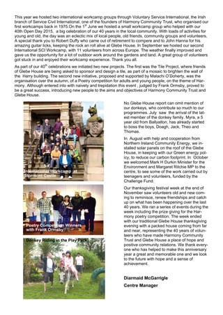 This year we hosted two international workcamp groups through Voluntary Service International, the Irish
branch of Service Civil International, one of the founders of Harmony Community Trust, who organised our
first workcamps back in 1975.On the 1st
June we hosted a small workcamp group who helped with our
40th Open Day 2015, a big celebration of our 40 years in the local community. With loads of activities for
young and old, the day was an eclectic mix of local people, old friends, community groups and volunteers.
A special thank you to Robert Duffy who came out of retirement to compere and to John Hanna for his
amazing guitar licks, keeping the rock an roll alive at Glebe House. In September we hosted our second
International SCI Workcamp, with 11 volunteers from across Europe. The weather finally improved and
gave us the opportunity for a lot of outdoor work around the gardens and land. A great group of volunteers
got stuck in and enjoyed their workcamp experience. Thank you all.
As part of our 40th
celebrations we initiated two new projects. The first was the Tile Project, where friends
of Glebe House are being asked to sponsor and design a tile, as part of a mosaic to brighten the wall of
the Harry building. The second new initiative, proposed and supported by Malachi O’Doherty, was the
organisation over the autumn, of a Poetry competition for adults and young people, on the theme of Har-
mony. Although entered into with naivety and trepidation this event , judged by Frank Ormsby, proved to
be a great success, introducing new people to the aims and objectives of Harmony Community Trust and
Glebe House.
No Glebe House report can omit mention of
our donkeys, who contribute so much to our
programmes. July saw the arrival of the lat-
est member of the donkey family. Myra, a 5
year old from Ballyalton, has already started
to boss the boys, Doagh, Jack, Theo and
Thomas.
In August with help and cooperation from
Northern Ireland Community Energy, we in-
stalled solar panels on the roof of the Glebe
House, in keeping with our Green energy pol-
icy, to reduce our carbon footprint. In October
we welcomed Mark H Durkin Minister for the
Environment and Margaret Ritchie MP to the
centre, to see some of the work carried out by
teenagers and volunteers, funded by the
Challenge Fund.
Our thanksgiving festival week at the end of
November saw volunteers old and new com-
ing to reminisce, renew friendships and catch
up on what has been happening over the last
40 years. We ran a series of events during the
week including the prize giving for the Har-
mony poetry competition. The week ended
with our traditional Glebe House thanksgiving
evening with a packed house coming from far
and near, representing the 40 years of volun-
teers who have made Harmony Community
Trust and Glebe House a place of hope and
positive community relations. We thank every-
one who has helped to make this anniversary
year a great and memorable one and we look
to the future with hope and a sense of
achievement.
Diarmaid McGarrigle
Centre Manager
Poetry Competition Winners
with Frank Ormsby
Donkey Riding in the Play Park
International Workcamp at
Stormont Castle
 