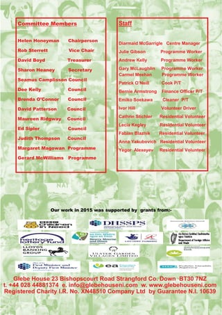 Committee Members
Helen Honeyman Chairperson
Rob Sterrett Vice Chair
David Boyd Treasurer
Sharon Heaney Secretary
Seamus Camplisson Council
Dee Kelly Council
Brenda O’Connor Council
David Patterson Council
Maureen Ridgway Council
Ed Sipler Council
Judith Thompson Council
Margaret Magowan Programme
Gerard McWilliams Programme
Staff
Diarmaid McGarrigle Centre Manager
Julie Gibson Programme Worker
Andrew Kelly Programme Worker
Gary McLaughlin Programme Worker
Carmel Meehan Programme Worker
Patrick O’Neill Cook P/T
Bernie Armstrong Finance Officer P/T
Emiko Soekawa Cleaner P/T
Ivor Hill Volunteer Driver
Cathrin Stichler Residential Volunteer
Lecia Kegley Residential Volunteer
Fabian Blaznik Residential Volunteer
Anna Yakubovich Residential Volunteer
Yegor Alexeyev Residential Volunteer
Glebe House 23 Bishopscourt Road Strangford Co. Down BT30 7NZ
t. +44 028 44881374 e. info@glebehouseni.com w. www.glebehouseni.com
Registered Charity I.R. No. XN48510 Company Ltd by Guarantee N.I. 10639
Our work in 2015 was supported by grants from:-
 