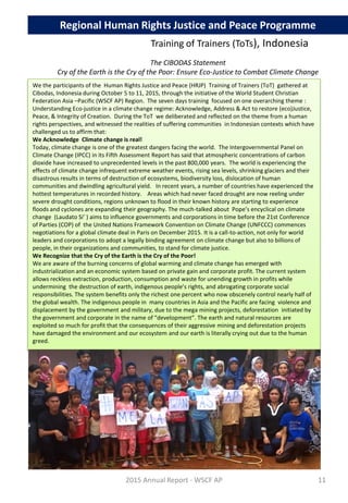 The CIBODAS Statement
Cry of the Earth is the Cry of the Poor: Ensure Eco-Justice to Combat Climate Change
We the participants of the Human Rights Justice and Peace (HRJP) Training of Trainers (ToT) gathered at
Cibodas, Indonesia during October 5 to 11, 2015, through the initiative of the World Student Christian
Federation Asia –Pacific (WSCF AP) Region. The seven days training focused on one overarching theme :
Understanding Eco-justice in a climate change regime: Acknowledge, Address & Act to restore (eco)Justice,
Peace, & Integrity of Creation. During the ToT we deliberated and reflected on the theme from a human
rights perspectives, and witnessed the realities of suffering communities in Indonesian contexts which have
challenged us to affirm that:
We Acknowledge Climate change is real!
Today, climate change is one of the greatest dangers facing the world. The Intergovernmental Panel on
Climate Change (IPCC) in its Fifth Assessment Report has said that atmospheric concentrations of carbon
dioxide have increased to unprecedented levels in the past 800,000 years. The world is experiencing the
effects of climate change infrequent extreme weather events, rising sea levels, shrinking glaciers and their
disastrous results in terms of destruction of ecosystems, biodiversity loss, dislocation of human
communities and dwindling agricultural yield. In recent years, a number of countries have experienced the
hottest temperatures in recorded history. Areas which had never faced drought are now reeling under
severe drought conditions, regions unknown to flood in their known history are starting to experience
floods and cyclones are expanding their geography. The much-talked about Pope’s encyclical on climate
change (Laudato Si’ ) aims to influence governments and corporations in time before the 21st Conference
of Parties (COP) of the United Nations Framework Convention on Climate Change (UNFCCC) commences
negotiations for a global climate deal in Paris on December 2015. It is a call-to-action, not only for world
leaders and corporations to adopt a legally binding agreement on climate change but also to billions of
people, in their organizations and communities, to stand for climate justice.
We Recognize that the Cry of the Earth is the Cry of the Poor!
We are aware of the burning concerns of global warming and climate change has emerged with
industrialization and an economic system based on private gain and corporate profit. The current system
allows reckless extraction, production, consumption and waste for unending growth in profits while
undermining the destruction of earth, indigenous people’s rights, and abrogating corporate social
responsibilities. The system benefits only the richest one percent who now obscenely control nearly half of
the global wealth. The indigenous people in many countries in Asia and the Pacific are facing violence and
displacement by the government and military, due to the mega mining projects, deforestation initiated by
the government and corporate in the name of “development”. The earth and natural resources are
exploited so much for profit that the consequences of their aggressive mining and deforestation projects
have damaged the environment and our ecosystem and our earth is literally crying out due to the human
greed.
2015 Annual Report - WSCF AP
Regional Human Rights Justice and Peace Programme
Training of Trainers (ToTs), Indonesia
11
 