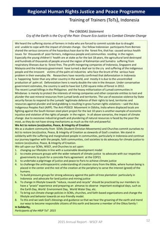 We heard the suffering stories of farmers in India who are forced to commit suicide due to draught
and unable to cope with the impact of climate change. Our fellow Indonesian participants from Borneo
shared the serious concerns of the hazardous haze due to the forest fire, that has caused serious health
issues for thousands of poor farmers, indigenous people and communities residing in the region.
Especially the young children's’ health are at stake as for the last 18 years, the agricultural land destroyed
and hundreds of thousands of people around the region of Kalimantan and Sumatra suffering from
respiratory illnesses due to forest fires. The profit mongering companies of Indonesia, Singapore and
Malaysia and the Indonesia government have turned a deaf ear to the cry and suffering of the indigenous
people and the innocent victims of the palm oil industries who face the brunt of the serious haze
problem in their everyday life. Researchers have recently confirmed that deforestation in Indonesia
is happening faster than any other country in the world, and mostly it is due to the uncontrolled
production of palm oil. Deforestation here is nearly double the rate in the Amazon. Under conservative
government estimates, the country is said to have lost 3,250 square miles of forest in 2012.
The recent Lumad killings in the Philippines and the heavy militarization of Lumad communities in
Mindanao is merely to protect the interests of mining companies and other corporate entities to loot and
plunder the vast mineral resources from Lumad lands and territories. The use of excessive violence by State
security forces to respond to the Lumads’ legitimate defence of their rights to land, territories and
resources against plunder and land grabbing is resulting in gross human rights violations – said the Asia
Indigenous Peoples Pact (AIPP). The Anti-POSCO Movement in Odisha, India where displaced locals are
fighting against the South Korean steel plant project for the last 10 years is another example of economic
injustice and violation of the rights of people in the region. In all above scenarios, the impact of climate
change due to excessive industrial growth and plundering of natural resources is faced by the poor the
most, as they do not have strong mechanisms as much as the rich and powerful.
We Act to restore (eco)Justice, Peace, & Integrity of Creation
We as a student community from SCMs (Student Christian Movements) and Churches commit ourselves to
Act to restore (eco)Justice, Peace, & Integrity of Creation as stewards of God’s creation. We stand in
solidarity with the suffering and marginalized people in communities, particularly in Indonesia and continue
our journey together with the people, faith communities, civil societies to do advocacy for climate justice to
restore (eco)Justice, Peace, & Integrity of Creation.
We call upon our SCMs, WSCF, and Churches to act upon:
1. changing our lifestyles in line with a sustainable development model
2. to create pressure groups with the wider network of climate justice to advocate with our respective
governments to push for a concrete Paris agreement at the COP21
3. to undertake a pilgrimage of justice and peace to Paris to achieve climate justice
4. to challenge the anthropocentric understanding of creation story from the Bible, where human being is
placed in the center and the rest of the creation at the periphery to serve the interest (greed) of the
humans.
5. To build pressure groups for strong advocacy against the palm oil tree plantation particularly in
Indonesia and advocate for land justice and mining justice
6. To change in lifestyle towards “reduce, reused and recycle” should be practiced by our members to
have a “praxis” experience and preparing an almanac to observe important ecological days, such as
the Earth Day, World Environment Day, World Water Day, etc.
7. To bring out climate change policies in SCMs, churches, and faith-based organizations and change the
lifestyle and behavior towards an eco-friendly model.
8. To this end we seek God’s blessings and guidance so that we hear the groaning of the earth and mend
our ways to become responsible citizens of this earth and become a member of the Oikos family !
In Solidarity,
Participants of the HRJP ToT 2015
2015 Annual Report - WSCF AP
Regional Human Rights Justice and Peace Programme
The CIBODAS Statement
Cry of the Earth is the Cry of the Poor: Ensure Eco-Justice to Combat Climate Change
Training of Trainers (ToTs), Indonesia
12
 