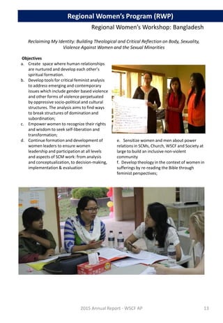 Reclaiming My Identity: Building Theological and Critical Reflection on Body, Sexuality,
Violence Against Women and the Sexual Minorities
Objectives
a. Create space where human relationships
are nurtured and develop each other’s
spiritual formation.
b. Develop tools for critical feminist analysis
to address emerging and contemporary
issues which include gender based violence
and other forms of violence perpetuated
by oppressive socio-political and cultural
structures. The analysis aims to find ways
to break structures of domination and
subordination;
c. Empower women to recognize their rights
and wisdom to seek self-liberation and
transformation;
d. Continue formation and development of
women leaders to ensure women
leadership and participation at all levels
and aspects of SCM work: from analysis
and conceptualization, to decision-making,
implementation & evaluation
2015 Annual Report - WSCF AP
e. Sensitize women and men about power
relations in SCMs, Church, WSCF and Society at
large to build an inclusive non-violent
community
f. Develop theology in the context of women in
sufferings by re-reading the Bible through
feminist perspectives;
Regional Women’s Program (RWP)
Regional Women’s Workshop: Bangladesh
13
 