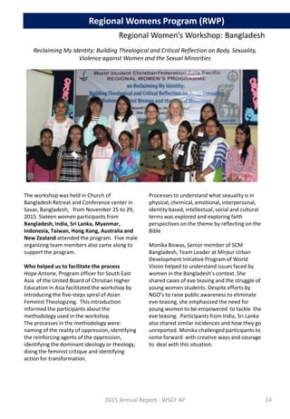 The workshop was held in Church of
Bangladesh Retreat and Conference center in
Savar, Bangladesh, from November 25 to 29,
2015. Sixteen women participants from
Bangladesh, India, Sri Lanka, Myanmar,
Indonesia, Taiwan, Hong Kong, Australia and
New Zealand attended the program. Five male
organizing team members also came along to
support the program.
Who helped us to facilitate the process
Hope Antone, Program officer for South East
Asia of the United Board of Christian Higher
Education in Asia facilitated the workshop by
introducing the five-steps spiral of Asian
Feminist Theologizing. This introduction
informed the participants about the
methodology used in the workshop.
The processes in the methodology were:
naming of the reality of oppression, identifying
the reinforcing agents of the oppression,
identifying the dominant ideology or theology,
doing the feminist critique and identifying
action for transformation.
Processes to understand what sexuality is in
physical, chemical, emotional, interpersonal,
identity based, intellectual, social and cultural
terms was explored and exploring faith
perspectives on the theme by reflecting on the
Bible
Monika Biswas, Senior member of SCM
Bangladesh, Team Leader at Mirpur Urban
Development Initiative Program of World
Vision helped to understand issues faced by
women in the Bangladesh’s context. She
shared cases of eve teasing and the struggle of
young women students. Despite efforts by
NGO’s to raise public awareness to eliminate
eve-teasing, she emphasized the need for
young women to be empowered to tackle the
eve teasing. Participants from India, Sri Lanka
also shared similar incidences and how they go
unreported. Monika challenged participants to
come forward with creative ways and courage
to deal with this situation.
Regional Women’s Workshop: Bangladesh
Reclaiming My Identity: Building Theological and Critical Reflection on Body, Sexuality,
Violence against Women and the Sexual Minorities
2015 Annual Report - WSCF AP
Regional Womens Program (RWP)
14
 