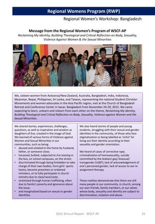Message from the Regional Women’s Program of WSCF-AP
Reclaiming My Identity, Building Theological and Critical Reflection on Body, Sexuality,
Violence Against Women & the Sexual Minorities
We, sixteen women from Aotearoa/New Zealand, Australia, Bangladesh, India, Indonesia,
Myanmar, Nepal, Philippines, Sri Lanka, and Taiwan, representing the national Student Christian
Movements and women advocates in the Asia Pacific region, met at the Church of Bangladesh
Retreat and Conference Center in Savar, Bangladesh from November 24-29, 2015. We came
expecting to learn, unlearn and relearn from each other on the theme, Reclaiming My Identity,
Building Theological and Critical Reflection on Body, Sexuality, Violence against Women and the
Sexual Minorities.
We shared stories, experiences, challenges,
questions, as well as inspiration and wisdom as
daughters of Eve, created in the image of God.
We learned of various forms of Violence against
Women and Sexual Minorities in our
communities, such as being:
• abused and violated in the home by husband,
father, or someone close;
• harassed, bullied, subjected to Eve teasing in
the bus, on school campuses, on the street;
• discriminated through being forbidden to take
charge of their own bodies, form girls’ sports
teams, become preachers or ordained
ministers, or to fully participate in church
ministry due to class/race/caste;
• victimized through human trafficking, often
due to family’s poverty and ignorance about
the issue;
• and marginalized based on sexual or gender
identities.
We also heard stories of people and young
students, struggling with their sexual and gender
identities in the community, of those who face
stigmatization or being labelled as ‘sinful’ for
living out their identity according to their
sexuality and gender orientation.
We heard of cases of corrective rape,
criminalization of homosexuality, suicide
committed by the lesbian/ gay/ bisexual/
transgender (LGBT), lack of acknowledgement of
one’s perceived gender, lack of access to sex re-
assignment therapy.
These realities demonstrate that there are still
many people in our community, in church, among
our own friends, family members, or our selves
whose body, sexuality and identity are subject to
discrimination, violation and abuse.
2015 Annual Report - WSCF AP
Regional Women’s Workshop: Bangladesh
Regional Womens Program (RWP)
16
 