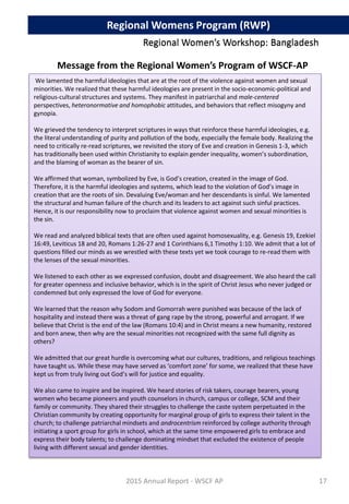 Regional Women’s Workshop: Bangladesh
We lamented the harmful ideologies that are at the root of the violence against women and sexual
minorities. We realized that these harmful ideologies are present in the socio-economic-political and
religious-cultural structures and systems. They manifest in patriarchal and male-centered
perspectives, heteronormative and homophobic attitudes, and behaviors that reflect misogyny and
gynopia.
We grieved the tendency to interpret scriptures in ways that reinforce these harmful ideologies, e.g.
the literal understanding of purity and pollution of the body, especially the female body. Realizing the
need to critically re-read scriptures, we revisited the story of Eve and creation in Genesis 1-3, which
has traditionally been used within Christianity to explain gender inequality, women’s subordination,
and the blaming of woman as the bearer of sin.
We affirmed that woman, symbolized by Eve, is God’s creation, created in the image of God.
Therefore, it is the harmful ideologies and systems, which lead to the violation of God’s image in
creation that are the roots of sin. Devaluing Eve/woman and her descendants is sinful. We lamented
the structural and human failure of the church and its leaders to act against such sinful practices.
Hence, it is our responsibility now to proclaim that violence against women and sexual minorities is
the sin.
We read and analyzed biblical texts that are often used against homosexuality, e.g. Genesis 19, Ezekiel
16:49, Leviticus 18 and 20, Romans 1:26-27 and 1 Corinthians 6,1 Timothy 1:10. We admit that a lot of
questions filled our minds as we wrestled with these texts yet we took courage to re-read them with
the lenses of the sexual minorities.
We listened to each other as we expressed confusion, doubt and disagreement. We also heard the call
for greater openness and inclusive behavior, which is in the spirit of Christ Jesus who never judged or
condemned but only expressed the love of God for everyone.
We learned that the reason why Sodom and Gomorrah were punished was because of the lack of
hospitality and instead there was a threat of gang rape by the strong, powerful and arrogant. If we
believe that Christ is the end of the law (Romans 10:4) and in Christ means a new humanity, restored
and born anew, then why are the sexual minorities not recognized with the same full dignity as
others?
We admitted that our great hurdle is overcoming what our cultures, traditions, and religious teachings
have taught us. While these may have served as ‘comfort zone’ for some, we realized that these have
kept us from truly living out God’s will for justice and equality.
We also came to inspire and be inspired. We heard stories of risk takers, courage bearers, young
women who became pioneers and youth counselors in church, campus or college, SCM and their
family or community. They shared their struggles to challenge the caste system perpetuated in the
Christian community by creating opportunity for marginal group of girls to express their talent in the
church; to challenge patriarchal mindsets and androcentrism reinforced by college authority through
initiating a sport group for girls in school, which at the same time empowered girls to embrace and
express their body talents; to challenge dominating mindset that excluded the existence of people
living with different sexual and gender identities.
2015 Annual Report - WSCF AP
Regional Women’s Workshop: Bangladesh
Regional Womens Program (RWP)
Message from the Regional Women’s Program of WSCF-AP
17
 