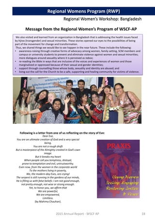 Message from the Regional Women’s Program of WSCF-AP
We also visited and learned from an organization in Bangladesh that is addressing the health issues faced
by hijras (transgender) and sexual minorities. These stories opened our eyes to the possibilities of being
part of the movement for change and transformation.
Thus, we shared things we would like to see happen in the near future. These include the following:
• awareness-raising through creative forms of advocacy among women, family setting, SCM members and
campus or university students to prevent and eliminate violence against women and sexual minorities;
more dialogues around sexuality where it is perceived as taboo;
• re-reading the Bible in ways that are inclusive of the voices and experiences of women and those
marginalized or oppressed because of their sexual and gender identities;
• support through counselling those whose body, sexuality and identity are abused; and
• living out the call for the Church to be a safe, supporting and healing community for victims of violence.
Dear Eve,
You are an ultimate creation of God and a very special
being.
You are not a rough draft
But a masterpiece of the Almighty created in God’s own
image.
But it breaks my heart
When people call you temptress, disloyal,
prone to temptation and evil, untrustworthy.
Even now, from the women in the corporate world
To the mothers living in poverty,
We, the modern-day Eves, are crying!
The serpent is still running in the gardens of our minds,
He is filling us with false beliefs: I am not good enough,
not pretty enough, not wise or strong enough.
Yet, to honor you, we affirm that
We are powerful,
We are empowered,
Limitless.
(by Mahima Chauhan).
Following is a letter from one of us reflecting on the story of Eve:
2015 Annual Report - WSCF AP
Regional Women’s Workshop: BangladeshRegional Women’s Workshop: Bangladesh
Regional Womens Program (RWP)
18
 