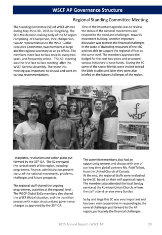 The Standing Committee (SC) of WSCF AP met
during May 25 to 30 , 2015 in Hong Kong. The
SC is the decision making body of the AP region
comprising of Chairperson, Vice-chairperson,
two AP representatives to the WSCF Global
Executive Committee, two members at large
and the regional secretary as an ex-officio. The
members meet face to face once in every two
years, and frequently online. This SC meeting
was the first face to face meeting after the
WSCF General Assembly. Therefore this
meeting was important to discuss and work on
various recommendations,
Regional Standing Committee Meeting
The committee members also had an
opportunity to meet and discuss with one of
our long time global partners Ms. Patti Talbot,
from the United Church of Canada.
At the end, the regional Staffs were evaluated
by the SC based on their self appraisal report.
The members also attended the local Sunday
service at the Kowloon Union Church, where
the staff attend service every Sunday .
So by and large this SC was very important and
has been very cooperative in responding to the
several challenges put forward to the AP
region, particularly the financial challenges.
mandates, resolutions and action plans put
forward by the 35th GA. The SC reviewed
the overall work of the region, including
programme, finance, administration, present
status of the national movements, problems,
challenges and future prospects.
The regional staff shared the ongoing
programmes, activities at the regional level .
The WSCF Global ExCo members also shared
the WSCF Global situation, and the transition
process with major structural and governance
changes as approved by the 35th GA.
One of the important agendas was to review
the status of the national movements and
respond to the need and challenges towards
movement building. Another important
discussion was to meet the financial challenges
in the wake of dwindling resources of the IRO
and not able to support the regional offices at
the same level. The members approved the
budget for the next two years and proposed
various initiatives to raise funds. During the SC
some of the senior friends were invited to lead
the bible studies and later they were also
briefed on the future challenges of the region.
2015 Annual Report - WSCF AP
WSCF AP Governance Structure
20
 