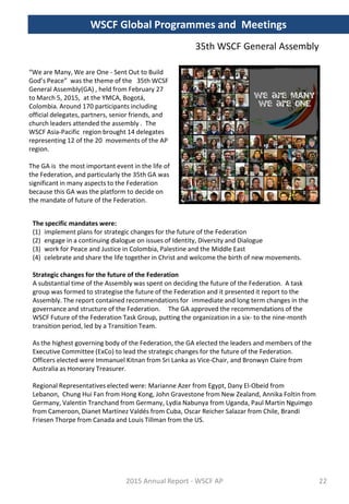 “We are Many, We are One - Sent Out to Build
God’s Peace” was the theme of the 35th WCSF
General Assembly(GA) , held from February 27
to March 5, 2015, at the YMCA, Bogotá,
Colombia. Around 170 participants including
official delegates, partners, senior friends, and
church leaders attended the assembly . The
WSCF Asia-Pacific region brought 14 delegates
representing 12 of the 20 movements of the AP
region.
The GA is the most important event in the life of
the Federation, and particularly the 35th GA was
significant in many aspects to the Federation
because this GA was the platform to decide on
the mandate of future of the Federation.
WSCF Global Programmes and Meetings
35th WSCF General Assembly
Strategic changes for the future of the Federation
A substantial time of the Assembly was spent on deciding the future of the Federation. A task
group was formed to strategise the future of the Federation and it presented it report to the
Assembly. The report contained recommendations for immediate and long term changes in the
governance and structure of the Federation. The GA approved the recommendations of the
WSCF Future of the Federation Task Group, putting the organization in a six- to the nine-month
transition period, led by a Transition Team.
As the highest governing body of the Federation, the GA elected the leaders and members of the
Executive Committee (ExCo) to lead the strategic changes for the future of the Federation.
Officers elected were Immanuel Kitnan from Sri Lanka as Vice-Chair, and Bronwyn Claire from
Australia as Honorary Treasurer.
Regional Representatives elected were: Marianne Azer from Egypt, Dany El-Obeid from
Lebanon, Chung Hui Fan from Hong Kong, John Gravestone from New Zealand, Annika Foltin from
Germany, Valentin Tranchand from Germany, Lydia Nabunya from Uganda, Paul Martin Nguimgo
from Cameroon, Dianet Martínez Valdés from Cuba, Oscar Reicher Salazar from Chile, Brandi
Friesen Thorpe from Canada and Louis Tillman from the US.
The specific mandates were:
(1) implement plans for strategic changes for the future of the Federation
(2) engage in a continuing dialogue on issues of Identity, Diversity and Dialogue
(3) work for Peace and Justice in Colombia, Palestine and the Middle East
(4) celebrate and share the life together in Christ and welcome the birth of new movements.
2015 Annual Report - WSCF AP 22
 