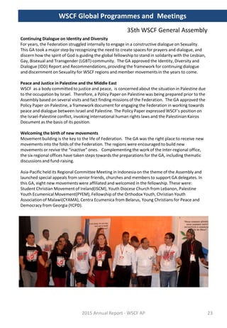 Continuing Dialogue on Identity and Diversity
For years, the Federation struggled internally to engage in a constructive dialogue on Sexuality.
This GA took a major step by recognizing the need to create spaces for prayers and dialogue, and
discern how the spirit of God is guiding the global fellowship to stand in solidarity with the Lesbian,
Gay, Bisexual and Transgender (LGBT) community. The GA approved the Identity, Diversity and
Dialogue (IDD) Report and Recommendations, providing the framework for continuing dialogue
and discernment on Sexuality for WSCF regions and member movements in the years to come.
Peace and Justice in Palestine and the Middle East
WSCF as a body committed to justice and peace, is concerned about the situation in Palestine due
to the occupation by Israel. Therefore, a Policy Paper on Palestine was being prepared prior to the
Assembly based on several visits and fact finding missions of the Federation. The GA approved the
Policy Paper on Palestine, a framework document for engaging the Federation in working towards
peace and dialogue between Israel and Palestine. The Policy Paper expressed WSCF’s position on
the Israel-Palestine conflict, invoking international human rights laws and the Palestinian Kairos
Document as the basis of its position.
Welcoming the birth of new movements
Movement building is the key to the life of Federation. The GA was the right place to receive new
movements into the folds of the Federation. The regions were encouraged to build new
movements or revive the “inactive” ones. Complementing the work of the Inter-regional office,
the six regional offices have taken steps towards the preparations for the GA, including thematic
discussions and fund-raising.
Asia-Pacific held its Regional Committee Meeting in Indonesia on the theme of the Assembly and
launched special appeals from senior friends, churches and members to support GA delegates. In
this GA, eight new movements were affiliated and welcomed in the fellowship. These were:
Student Christian Movement of Ireland(ISCM), Youth Diocese Church from Lebanon, Palestine
Youth Ecumenical Movement(PYEM), Fellowship of the Orthodox Youth, Christian Youth
Association of Malawi(CYAMA), Centra Ecumenica from Belarus, Young Christians for Peace and
Democracy from Georgia (YCPD).
2015 Annual Report - WSCF AP
WSCF Global Programmes and Meetings
35th WSCF General Assembly
23
 