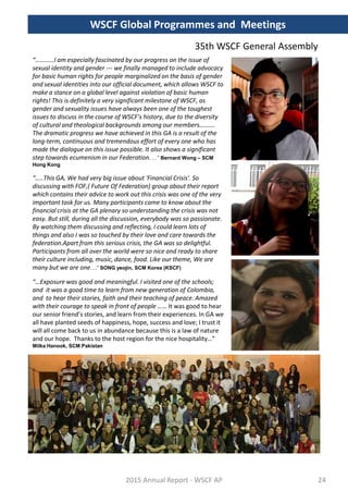 “…………I am especially fascinated by our progress on the issue of
sexual identity and gender --- we finally managed to include advocacy
for basic human rights for people marginalized on the basis of gender
and sexual identities into our official document, which allows WSCF to
make a stance on a global level against violation of basic human
rights! This is definitely a very significant milestone of WSCF, as
gender and sexuality issues have always been one of the toughest
issues to discuss in the course of WSCF’s history, due to the diversity
of cultural and theological backgrounds among our members……….
The dramatic progress we have achieved in this GA is a result of the
long-term, continuous and tremendous effort of every one who has
made the dialogue on this issue possible. It also shows a significant
step towards ecumenism in our Federation. …” Bernard Wong – SCM
Hong Kong
“…..This GA, We had very big issue about 'Financial Crisis'. So
discussing with FOF,( Future Of Federation) group about their report
which contains their advice to work out this crisis was one of the very
important task for us. Many participants came to know about the
financial crisis at the GA plenary so understanding the crisis was not
easy. But still, during all the discussion, everybody was so passionate.
By watching them discussing and reflecting, I could learn lots of
things and also I was so touched by their love and care towards the
federation.Apart from this serious crisis, the GA was so delightful.
Participants from all over the world were so nice and ready to share
their culture including, music, dance, food. Like our theme, We are
many but we are one….” SONG yeojin, SCM Korea (KSCF)
“…Exposure was good and meaningful. I visited one of the schools;
and it was a good time to learn from new generation of Colombia,
and to hear their stories, faith and their teaching of peace. Amazed
with their courage to speak in front of people …… It was good to hear
our senior friend’s stories, and learn from their experiences. In GA we
all have planted seeds of happiness, hope, success and love; I trust it
will all come back to us in abundance because this is a law of nature
and our hope. Thanks to the host region for the nice hospitality…”
Milka Hanook, SCM Pakistan
2015 Annual Report - WSCF AP
WSCF Global Programmes and Meetings
35th WSCF General Assembly
24
 