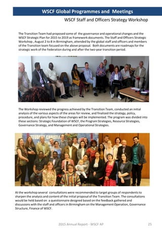 WSCF Staff and Officers Strategy Workshop
The Transition Team had proposed some of the governance and operational changes and the
WSCF Strategic Plan for 2015 to 2019 as framework documents. The Staff and Officers Strategic
Workshop , August 2 to 8 in Birmingham, attended by the global staff and officers and members
of the Transition team focused on the above proposal. Both documents are roadmaps for the
strategic work of the Federation during and after the two-year transition period.
The Workshop reviewed the progress achieved by the Transition Team, conducted an initial
analysis of the various aspects of the areas for review, and finalized the strategy, policy,
procedure, and plans for how these changes will be implemented. The program was divided into
these sections: Strategic Foundation of WSCF, the Program Strategies, Resource Strategies,
Governance Strategy, and Management and Operational Strategies.
At the workshop several consultations were recommended to target groups of respondents to
sharpen the analysis and content of the initial proposal of the Transition Team. The consultations
would be held based on a questionnaire designed based on the feedback gathered and
discussions with the staff and officers in Birmingham on the Management Operation, Governance
Structure, Finance of WSCF.
2015 Annual Report - WSCF AP
WSCF Global Programmes and Meetings
25
 