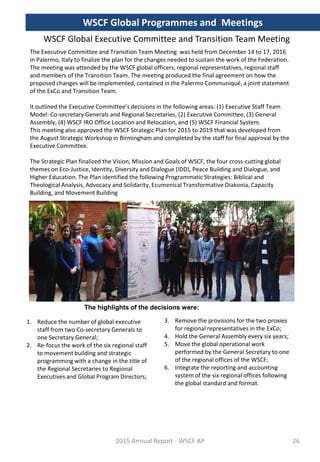 WSCF Global Executive Committee and Transition Team Meeting
The Executive Committee and Transition Team Meeting was held from December 14 to 17, 2016
in Palermo, Italy to finalize the plan for the changes needed to sustain the work of the Federation.
The meeting was attended by the WSCF global officers, regional representatives, regional staff
and members of the Transition Team. The meeting produced the final agreement on how the
proposed changes will be implemented, contained in the Palermo Communiqué, a joint statement
of the ExCo and Transition Team.
It outlined the Executive Committee’s decisions in the following areas: (1) Executive Staff Team
Model: Co-secretary Generals and Regional Secretaries, (2) Executive Committee, (3) General
Assembly, (4) WSCF IRO Office Location and Relocation, and (5) WSCF Financial System.
This meeting also approved the WSCF Strategic Plan for 2015 to 2019 that was developed from
the August Strategic Workshop in Birmingham and completed by the staff for final approval by the
Executive Committee.
The Strategic Plan finalized the Vision, Mission and Goals of WSCF, the four cross-cutting global
themes on Eco-Justice, Identity, Diversity and Dialogue (IDD), Peace Building and Dialogue, and
Higher Education. The Plan identified the following Programmatic Strategies: Biblical and
Theological Analysis, Advocacy and Solidarity, Ecumenical Transformative Diakonia, Capacity
Building, and Movement Building
The highlights of the decisions were:
3. Remove the provisions for the two proxies
for regional representatives in the ExCo;
4. Hold the General Assembly every six years;
5. Move the global operational work
performed by the General Secretary to one
of the regional offices of the WSCF;
6. Integrate the reporting and accounting
system of the six regional offices following
the global standard and format.
1. Reduce the number of global executive
staff from two Co-secretary Generals to
one Secretary General;
2. Re-focus the work of the six regional staff
to movement building and strategic
programming with a change in the title of
the Regional Secretaries to Regional
Executives and Global Program Directors;
2015 Annual Report - WSCF AP
WSCF Global Programmes and Meetings
26
 