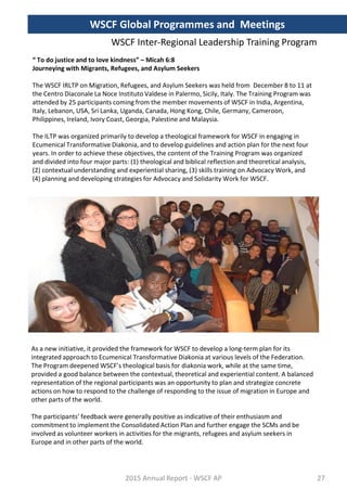 “ To do justice and to love kindness” – Micah 6:8
Journeying with Migrants, Refugees, and Asylum Seekers
The WSCF IRLTP on Migration, Refugees, and Asylum Seekers was held from December 8 to 11 at
the Centro Diaconale La Noce Instituto Valdese in Palermo, Sicily, Italy. The Training Program was
attended by 25 participants coming from the member movements of WSCF in India, Argentina,
Italy, Lebanon, USA, Sri Lanka, Uganda, Canada, Hong Kong, Chile, Germany, Cameroon,
Philippines, Ireland, Ivory Coast, Georgia, Palestine and Malaysia.
The ILTP was organized primarily to develop a theological framework for WSCF in engaging in
Ecumenical Transformative Diakonia, and to develop guidelines and action plan for the next four
years. In order to achieve these objectives, the content of the Training Program was organized
and divided into four major parts: (1) theological and biblical reflection and theoretical analysis,
(2) contextual understanding and experiential sharing, (3) skills training on Advocacy Work, and
(4) planning and developing strategies for Advocacy and Solidarity Work for WSCF.
As a new initiative, it provided the framework for WSCF to develop a long-term plan for its
integrated approach to Ecumenical Transformative Diakonia at various levels of the Federation.
The Program deepened WSCF’s theological basis for diakonia work, while at the same time,
provided a good balance between the contextual, theoretical and experiential content. A balanced
representation of the regional participants was an opportunity to plan and strategize concrete
actions on how to respond to the challenge of responding to the issue of migration in Europe and
other parts of the world.
The participants’ feedback were generally positive as indicative of their enthusiasm and
commitment to implement the Consolidated Action Plan and further engage the SCMs and be
involved as volunteer workers in activities for the migrants, refugees and asylum seekers in
Europe and in other parts of the world.
2015 Annual Report - WSCF AP
WSCF Inter-Regional Leadership Training Program
WSCF Global Programmes and Meetings
27
 