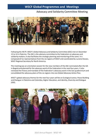 Following the IRLTP, WSCF’s Global Advocacy and Solidarity Committee (ASC) met on December
12 to 14 in Palermo. The ASC is the advisory committee to the Federation on advocacy and
solidarity matters; it also facilitates the strategic planning and monitoring of the same. It is
composed of six representatives from the six regions of WSCF and coordinated by Luciano Kovacs,
WSCF Regional Secretary for North America.
The meeting was an orientation session for the new members of the ASC nominated after the GA
in Bogotá and planned for the advocacy work of the Federation in the next four years. It also
reviewed the history and mandate of the Federation’s advocacy work in the last quadrennium and
consolidated the advocacy plans of the six regions into one Global Advocacy Action Plan.
WSCF’s global advocacy themes for the next four years will be on Ecological Justice, Peace Building
and Dialogue in Palestine and Colombia, Higher Education, and Identity, Diversity and Dialogue
(IDD).
2015 Annual Report - WSCF AP
Advocacy and Solidarity Committee Meeting
WSCF Global Programmes and Meetings
28
 