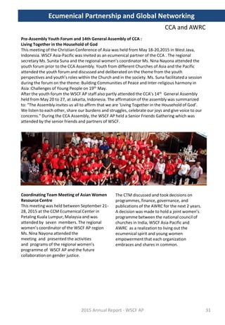 CCA and AWRC
Pre-Assembly Youth Forum and 14th General Assembly of CCA :
Living Together in the Household of God
This meeting of the Christian Conference of Asia was held from May 18-20,2015 in West Java,
Indonesia. WSCF Asia-Pacific was invited as an ecumenical partner of the CCA . The regional
secretary Ms. Sunita Suna and the regional women’s coordinator Ms. Nina Nayona attended the
youth forum prior to the CCA Assembly. Youth from different Churches of Asia and the Pacific
attended the youth forum and discussed and deliberated on the theme from the youth
perspectives and youth’s roles within the Church and in the society. Ms. Suna facilitated a session
during the forum on the theme: Building Communities of Peace and Inter-religious harmony in
Asia :Challenges of Young People on 19th May.
After the youth forum the WSCF AP staff also partly attended the CCA’s 14th General Assembly
held from May 20 to 27, at Jakarta, Indonesia. The affirmation of the assembly was summarized
to: “The Assembly invites us all to affirm that we are ‘Living Together in the Household of God’.
We listen to each other, share our burdens and struggles, celebrate our joys and give voice to our
concerns.” During the CCA Assembly, the WSCF AP held a Senior Friends Gathering which was
attended by the senior friends and partners of WSCF.
Coordinating Team Meeting of Asian Women
Resource Centre
This meeting was held between September 21-
28, 2015 at the CCM Ecumenical Center in
Petaling Kuala Lumpur, Malaysia and was
attended by seven members. The regional
women’s coordinator of the WSCF AP region
Ms. Nina Nayona attended the
meeting and presented the activities
and programs of the regional women’s
programme of WSCF AP and the future
collaboration on gender justice.
2015 Annual Report - WSCF AP
The CTM discussed and took decisions on
programmes, finance, governance, and
publications of the AWRC for the next 2 years.
A decision was made to hold a joint women’s
programme between the national council of
churches in India, WSCF Asia Pacific and
AWRC as a realization to living out the
ecumenical spirit and young women
empowerment that each organization
embraces and shares in common.
Ecumenical Partnership and Global Networking
31
 