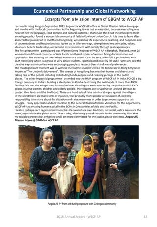 Excerpts from a Mission Intern of GBGM to WSCF AP
I arrived in Hong Kong on September 2013, to join the WSCF AP office as Global Mission Fellow to engage
and involve with the local communities. At the beginning it was not an easy start, because everything was
new for me! the language, food, climate and cultural customs. I thank God that I had the privilege to meet
amazing people, I found a wonderful community of faith in Kowloon Union Church. It is time to leave after
an incredible journey of 19 months in Hong Kong, with various life experiences, learning, and happiness and
of course sadness and frustrations too. I grew up in different ways, strengthened my principles, values,
ideals and beliefs to develop, and rebuild my commitment with society through real experiences.
The first programme I participated was Women Doing Theology of WSCF AP in Bangkok, Thailand. I met 25
women from different countries of Asia Pacific and heard stories of women facing discrimination and
oppression. The amazing part was when women are united it can be very powerful! I got involved with
SCM Hong Kong which is a group of very active students. I participated in a rally for LGBT rights and saw the
creative ways communities were encouraging people to respect diversity of sexual preferences .
The most significant moment was to witness the historic student’s strike for democracy in Hong Kong later
known as “The Umbrella Movement”. The streets of Hong Kong became their homes and they started
taking care of the people including distributing foods, supplies and cleaning garbage in the public
places. The other impactful programme I attended was the HRJP program of WSCF AP in India. POSCO a big
foreign company in India is building a steel plant in Odisha destroying the livelihoods of more than 4000
families. We met the villagers and listened to how the villagers were attacked by the police and POSCO's
goons, injuring women, children and elderly people. The villagers are struggling for around 10 years to
protect their lands and the livelihood. There are hundreds of false criminal charges against the villagers.
In the world there are many kinds of injustice, that probably many people are unaware of, now my
responsibility is to share about this situation and raise awareness in order to get more support to this
struggle. I really appreciate and am thankful to the General Board of Global Ministries for this opportunity.
WSCF AP has amazing human capital in the SCMs in 20 countries of Asia and the Pacific.
I realize perhaps each region or continent has its own culture own tradition; but social justice issues are the
same, especially in the global south. That is why, after being part of the Asia Pacific community I feel that
my social awareness has enhanced and I am more committed for the justice, peace concerns. Angela Ali,
Mission Intern of GBGM to WSCF AP
2015 Annual Report - WSCF AP
Ecumenical Partnership and Global Networking
32
Angela Ali 1st from left during exposure with Chengara community
 