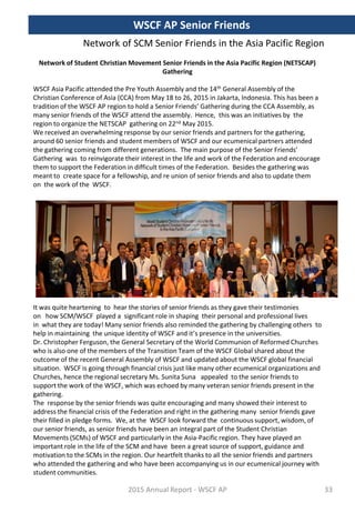 Network of SCM Senior Friends in the Asia Pacific Region
Network of Student Christian Movement Senior Friends in the Asia Pacific Region (NETSCAP)
Gathering
WSCF Asia Pacific attended the Pre Youth Assembly and the 14th General Assembly of the
Christian Conference of Asia (CCA) from May 18 to 26, 2015 in Jakarta, Indonesia. This has been a
tradition of the WSCF AP region to hold a Senior Friends’ Gathering during the CCA Assembly, as
many senior friends of the WSCF attend the assembly. Hence, this was an initiatives by the
region to organize the NETSCAP gathering on 22nd May 2015.
We received an overwhelming response by our senior friends and partners for the gathering,
around 60 senior friends and student members of WSCF and our ecumenical partners attended
the gathering coming from different generations. The main purpose of the Senior Friends’
Gathering was to reinvigorate their interest in the life and work of the Federation and encourage
them to support the Federation in difficult times of the Federation. Besides the gathering was
meant to create space for a fellowship, and re union of senior friends and also to update them
on the work of the WSCF.
It was quite heartening to hear the stories of senior friends as they gave their testimonies
on how SCM/WSCF played a significant role in shaping their personal and professional lives
in what they are today! Many senior friends also reminded the gathering by challenging others to
help in maintaining the unique identity of WSCF and it’s presence in the universities.
Dr. Christopher Ferguson, the General Secretary of the World Communion of Reformed Churches
who is also one of the members of the Transition Team of the WSCF Global shared about the
outcome of the recent General Assembly of WSCF and updated about the WSCF global financial
situation. WSCF is going through financial crisis just like many other ecumenical organizations and
Churches, hence the regional secretary Ms. Sunita Suna appealed to the senior friends to
support the work of the WSCF, which was echoed by many veteran senior friends present in the
gathering.
The response by the senior friends was quite encouraging and many showed their interest to
address the financial crisis of the Federation and right in the gathering many senior friends gave
their filled in pledge forms. We, at the WSCF look forward the continuous support, wisdom, of
our senior friends, as senior friends have been an integral part of the Student Christian
Movements (SCMs) of WSCF and particularly in the Asia-Pacific region. They have played an
important role in the life of the SCM and have been a great source of support, guidance and
motivation to the SCMs in the region. Our heartfelt thanks to all the senior friends and partners
who attended the gathering and who have been accompanying us in our ecumenical journey with
student communities.
2015 Annual Report - WSCF AP
WSCF AP Senior Friends
33
 