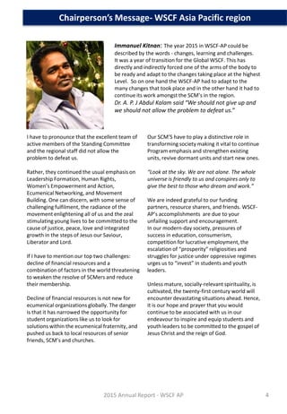 Immanuel Kitnan: The year 2015 in WSCF-AP could be
described by the words - changes, learning and challenges.
It was a year of transition for the Global WSCF. This has
directly and indirectly forced one of the arms of the body to
be ready and adapt to the changes taking place at the highest
Level. So on one hand the WSCF-AP had to adapt to the
many changes that took place and in the other hand it had to
continue its work amongst the SCM’s in the region.
Dr. A. P. J Abdul Kalam said “We should not give up and
we should not allow the problem to defeat us.”
Chairperson’s Message- WSCF Asia Pacific region
I have to pronounce that the excellent team of
active members of the Standing Committee
and the regional staff did not allow the
problem to defeat us.
Rather, they continued the usual emphasis on
Leadership Formation, Human Rights,
Women’s Empowerment and Action,
Ecumenical Networking, and Movement
Building. One can discern, with some sense of
challenging fulfilment, the radiance of the
movement enlightening all of us and the zeal
stimulating young lives to be committed to the
cause of justice, peace, love and integrated
growth in the steps of Jesus our Saviour,
Liberator and Lord.
If I have to mention our top two challenges:
decline of financial resources and a
combination of factors in the world threatening
to weaken the resolve of SCMers and reduce
their membership.
Decline of financial resources is not new for
ecumenical organizations globally. The danger
is that it has narrowed the opportunity for
student organizations like us to look for
solutions within the ecumenical fraternity, and
pushed us back to local resources of senior
friends, SCM’s and churches.
Our SCM’S have to play a distinctive role in
transforming society making it vital to continue
Program emphasis and strengthen existing
units, revive dormant units and start new ones.
“Look at the sky. We are not alone. The whole
universe is friendly to us and conspires only to
give the best to those who dream and work.”
We are indeed grateful to our funding
partners, resource sharers, and friends. WSCF-
AP’s accomplishments are due to your
unfailing support and encouragement.
In our modern-day society, pressures of
success in education, consumerism,
competition for lucrative employment, the
escalation of “prosperity” religiosities and
struggles for justice under oppressive regimes
urges us to “invest” in students and youth
leaders.
Unless mature, socially-relevant spirituality, is
cultivated, the twenty-first century world will
encounter devastating situations ahead. Hence,
it is our hope and prayer that you would
continue to be associated with us in our
endeavour to inspire and equip students and
youth leaders to be committed to the gospel of
Jesus Christ and the reign of God.
2015 Annual Report - WSCF AP 4
 