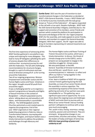 Sunita Suna: 2015 was the year of transition to start
transformational changes in the Federation as decided at
WSCF’s 35th General Assembly. It was a WSCF Global call
to its family to journey resolutely with the task group
known as “Future of the Federation”. All regions responded
to the call with a true spirit. Despite challenges , WSCF held
the 35th General Assembly in Bogota, Colombia due to the
support and conviction of its members, senior friends and
partners which created the platform for participation in
discussion and dialogue of the FoF. Our region prepared
SCM’s for the assembly, and made appeals to senior friends,
churches, and members to support the General Assembly
delegates. With their support, the AP region was able to
bring 14 members representing 12 national movements out
of 20 to the GA.
Regional Executive’s Message- WSCF Asia Pacific region
The first time experience of witnessing all the
WSCF families gathered in one platform was
unique and inspiring for many delegates . This
lead to many AP delegates upholding the spirit
of oneness despite their differences to
continue their ecumenical journey for and
with the Federation. The GA with challenging
recommendations for structural changes,
brought in a spirit of enthusiasm and new
sense of direction among all of us for turning
around the Federation.
Two of our ongoing programmes: Women
Empowerment and Gender Justice and the
Human Rights Justice and Peace initiatives in
the region brought around 50 youth from
around the region.
It was a challenging task for us to organize a
women’s programme on Sexuality and Rights
of Sexual minorities in the context of
Bangladesh – a Muslim populated country
where talking about sex and sexuality is still
taboo, and homosexuality is a punishable
offence. The SCM Bangladesh and the
Churches welcomed us and created space to
organize this programme. End of the
year WSCF organized an Inter-regional
leadership programme in Palermo, Italy on
Transformative Diakonia -Journeying with
Migrants, Refugees, and Asylum Seekers was a
timely intervention to address the problems
and challenges through Advocacy and
Solidarity.
The Human Rights Justice and Peace Training of
Trainers focused on Eco-justice, which was a
timely intervention to discuss the threat of
climate change prior to the COP21, and to
prepare our young people to engage in the
relentless struggle for climate justice.
We also participated in the14th
General Assembly of Christian Conference of
Asia and the pre –youth forum as an
ecumenical partner in Indonesia to reflect and
affirm our faith in “Living together in the
household of God”.
It has been a tradition of WSCF AP to organize
a Senior Friend’s gathering during the CCA
Assembly, as many of our senior friends attend
the assembly in various capacities. The
overwhelming response of the Senior Friends
gathering and some of our partners was quite
remarkable for us. This gathering was a
significant space and an opportunity for us to
share about the ongoing issues and challenges
of WSCF and invite them to journey with us.
Many of our senior friends’ and our funding
partners’ willingness to continue with us was
very much encouraging.
The youth in Asia, having enormous energy,
creativity, passion and commitment. They are
striving to bring positive changes in our,
communities, churches and society. They are
the leaders of today and hopes of tomorrow.
With this hope greetings of peace and
solidarity to all!
2015 Annual Report - WSCF AP 5
 