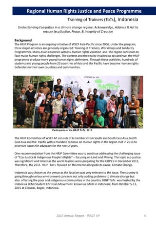 Regional Human Rights Justice and Peace Programme
Training of Trainers (ToTs), Indonesia
Understanding Eco-justice in a climate change regime: Acknowledge, Address & Act to
restore (eco)Justice, Peace, & Integrity of Creation
Background
The HRJP Program is an ongoing initiative of WSCF Asia-Pacific since 2006. Under the program,
three major activities are generally organized: Training of Trainers, Workshops and Solidarity
Programmes. Many Asian countries witness human rights violation and the region continues to
face major human rights challenges. The context and the reality inspired us to continue the HRJP
program to produce more young human rights defenders. Through these activities, hundreds of
students and young people from 20 countries of Asia and the Pacific have become human rights
defenders in their own countries and communities.
The HRJP Committee of WSCF AP consists of 6 members from South and South East Asia, North
East Asia and the Pacific with a mandate to focus on Human rights in the region met in 2013 to
prioritize issues for advocacy for the next 2 years.
One recommendation from the HRJP Committee was to continue addressing the challenging issue
of “Eco-Justice & Indigenous People’s Rights” – focusing on Land and Mining. The topic eco-justice
was significant and timely as the world leaders were preparing for the COP21 in December 2015.
Therefore, the 2015 HRJP ToTs focused on this theme alongside its cause, Climate Change.
Indonesia was chosen as the venue as the location was very relevant to the issue. The country is
going through serious environment concerns not only adding problems to climate change but
also affecting the poor and indigenous communities in the country. HRJP ToTs was hosted by the
Indonesia SCM (Student Christian Movement known as GMKI in Indonesia) from October 5-11,
2015 at Cibodas, Bogor, Indonesia.
2015 Annual Report - WSCF AP
Participants of the HRJP ToTs 2015
6
 