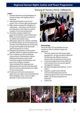 Methodology
The seven days ToT was divided into five
sections in order to achieve its goal and
objectives:
i. Thematic inputs from the human rights
perspectives , & tools and skills to become
HR defenders by different resource
persons who are expertise on the issues
ii. Immersion program with three different
communities and come up with specific
strategies for advocacy
iii. Develop theological perspectives on eco-
justice
iv. Organize a public event with the
environmental department of the
Indonesian government, Senior friends of
GMKI, and ecumenical partners in
Indonesia.
v. Follow-ups
Impact
i. Created awareness among delegates on
climate change, and ongoing issues in
Indonesia
ii. Inspired participants to act on eco-
justice from a human rights perspectives
iii. Bible studies empowered delegates to
understand eco-justice, eco-feminism,
and reflection on the Pope’s encyclical
Laudato si from faith perspectives.
iv. Provided a common platform to
government officials, senior friends from
GMKI, ecumenical partners, and guests
to address eco-justice issues.
v. 200 people signed the petition “Act Now
for Climate Justice” by the ACT Alliance an
initiative of the World Council of Churches,
to urge world leaders to bring climate
justice during CoP 21 in Paris
vi. Delegates formulated a climate justice
policy for WSCF to implement within itself
vii.Live-in experience with the affected
communities in Ciliwung River, Bantar
Gebang and Rumpin as part of the
immersion program touched them and
gave them a deeper analytical
understanding of the ongoing issues
affecting the communities and motivated
them to continue advocating human rights
for the communities.
viii.Training on tools and mechanisms to
address human rights issues enhanced skills
of the delegates, to be a human rights
defender in their local community.
2015 Annual Report - WSCF AP
Regional Human Rights Justice and Peace Programme
Training of Trainers (ToTs), Indonesia
8
 