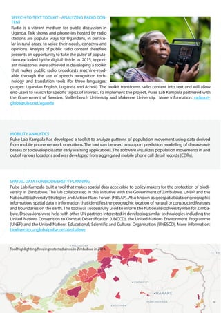 MOBILITY ANALYTICS
Pulse Lab Kampala has developed a toolkit to analyze patterns of population movement using data derived
from mobile phone network operations. The tool can be used to support prediction modelling of disease out-
breaks or to develop disaster early warning applications. The software visualizes population movements in and
out of various locations and was developed from aggregated mobile phone call detail records (CDRs).
SPEECH-TO-TEXT TOOLKIT - ANALYZING RADIO CON-
TENT
Radio is a vibrant medium for public discussion in
Uganda. Talk shows and phone-ins hosted by radio
stations are popular ways for Ugandans, in particu-
lar in rural areas, to voice their needs, concerns and
opinions. Analysis of public radio content therefore
presents an opportunity to‘take the pulse’of popula-
tions excluded by the digital divide. In 2015, import-
ant milestones were achieved in developing a toolkit
that makes public radio broadcasts machine-read-
able through the use of speech recognition tech-
nology and translation tools (for three languages:
SPATIAL DATA FOR BIODIVERSITY PLANNING
Pulse Lab Kampala built a tool that makes spatial data accessible to policy makers for the protection of biodi-
versity in Zimbabwe. The lab collaborated in this initiative with the Government of Zimbabwe, UNDP and the
National Biodiversity Strategies and Action Plans Forum (NBSAP). Also known as geospatial data or geographic
information, spatial data is information that identifies the geographic location of natural or constructed features
and boundaries on the earth. The tool was successfully used to inform the National Biodiversity Plan for Zimba-
bwe. Discussions were held with other UN partners interested in developing similar technologies including the
United Nations Convention to Combat Desertification (UNCCD), the United Nations Environment Programme
(UNEP) and the United Nations Educational, Scientific and Cultural Organisation (UNESCO). More information:
biodiversity.unglobalpulse.net/zimbabwe
10
guages: Ugandan English, Luganda and Acholi). The toolkit transforms radio content into text and will allow
end-users to search for specific topics of interest. To implement the project, Pulse Lab Kampala partnered with
the Government of Sweden, Stellenbosch University and Makerere University. More information: radio.un-
globalpulse.net/uganda
Tool highlighting fires in protected areas in Zimbabwe in 2014.
 