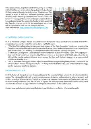 LOOKING AHEAD TO 2016
In 2015, Pulse Lab Kampala proved its capabilities and the potential of data science for development in the
region. The Lab established itself as an innovation driver, designing and developing tailored projects and
toolkits to analyze different types of digital data in real-time ensuring that the privacy of individuals and com-
munities is safeguarded. In 2016, the Lab aims to expand the pool of projects and collaborations with current
and new stakeholders to support the monitoring and achievement of the Global Goals.
Contact us at: pulselabkampala@unglobalpulse.org and follow us on Twitter @PulseLabKampala.
Pulse Lab Kampala, together with the University of Sheffield
in the UK, Makerere University in Kampala and Dedan Kiman-
thi University in Uganda, hosted the first Workshop on Data
Science in Africa in mid-2015. The event gathered some fifty
students over a three-day summer school on data science fol-
lowed by two days of discussions and expert presentations on
how data science can be applied to fundamental issues in Af-
rica. Based on the success of this first workshop, a second one
will be organized in June 2016 in Kampala, Uganda.
More information: http://datascienceafrica.org/dsa2016
KEYNOTES FOR DATA INNOVATION
In 2015 Pulse Lab Kampala hosted one validation workshop and was a guest at various events and confer-
ences in Uganda and the rest of the world. Some highlights were:
•	 ‘Why Data? Why all development actors should be part of the Data Revolution’ conference organized by
Swedish International Development Cooperation Agency. Pulse Lab Kampala demonstrated how the op-
portunities of Big Data and Big Data Analytics can best be harnessed for the public good.
•	 ‘Sustainable Development Goals in middle income and Small Islands Developing States (SIDS): a perspec-
tive from Africa’ conference organized by the Government of Cape Verde and UNDP regional centre for
Africa. Pulse Lab Kampala contributed by presenting Big Data tools that can support the achievement of
the Global Goals by 2030.
•	 ‘Use of mobile technology for statistical processes’conference organized by UN Economic Commission for
Africa in Addis Ababa, during which Pulse Lab Kampala illustrated how Big Data and mobile technology
can be leveraged for official statistics.
12
 