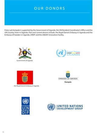 Pulse Lab Kampala is supported by the Government of Uganda, the UN Resident Coordinator’s Office and the
UN Country Team in Uganda. Past and current donors include: the Royal Danish Embassy in Uganda and the
Embassy of Sweden in Uganda, UNDP and the UNDAF Innovation Facility.
13
O U R D O N O R S
Government of Uganda
the Royal Danish Embassy in Uganda
 
