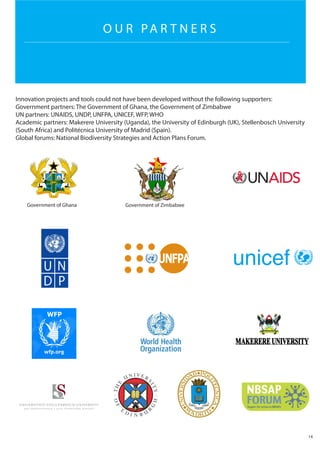 O U R PA R T N E R S
Innovation projects and tools could not have been developed without the following supporters:
Government partners: The Government of Ghana, the Government of Zimbabwe
UN partners: UNAIDS, UNDP, UNFPA, UNICEF, WFP, WHO
Academic partners: Makerere University (Uganda), the University of Edinburgh (UK), Stellenbosch University
(South Africa) and Politécnica University of Madrid (Spain).
Global forums: National Biodiversity Strategies and Action Plans Forum.
14
Government of ZimbabweGovernment of Ghana
 