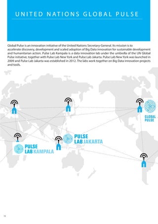 U N I T E D N AT I O N S G L O B A L P U L S E
Global Pulse is an innovation initiative of the United Nations Secretary-General. Its mission is to
accelerate discovery, development and scaled adoption of Big Data innovation for sustainable development
and humanitarian action. Pulse Lab Kampala is a data innovation lab under the umbrella of the UN Global
Pulse initiative, together with Pulse Lab New York and Pulse Lab Jakarta. Pulse Lab New York was launched in
2009 and Pulse Lab Jakarta was established in 2012. The labs work together on Big Data innovation projects
and tools.
15
 